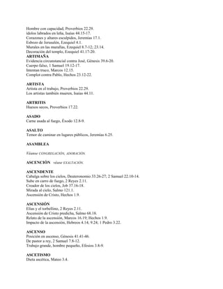 Hombre con capacidad, Proverbios 22.29.
ídolos labrados en leña, Isaías 44.15-17.
Corazones y altares esculpidos, Jeremías 17.1.
Esbozo de Jerusalén, Ezequiel 4.1.
Murales en las murallas, Ezequiel 8.7-12; 23.14.
Decoración del templo, Ezequiel 41.17-20.
ARTIMAÑA
Evidencia circunstancial contra José, Génesis 39.6-20.
Cuerpo falso, 1 Samuel 19.12-17.
Intentan truco, Marcos 12.15.
Complot contra Pablo, Hechos 23.12-22.
ARTISTA
Artista en el trabajo, Proverbios 22.29.
Los artistas también mueren, Isaías 44.11.
ARTRITIS
Huesos secos, Proverbios 17.22.
ASADO
Carne asada al fuego, Éxodo 12.8-9.
ASALTO
Temor de caminar en lugares públicos, Jeremías 6.25.
ASAMBLEA
Véanse CONGREGACIÓN, ADORACIÓN.
ASCENCIÓN véase EXALTACIÓN.
ASCENDENTE
Cabalga sobre los cielos, Deuteronomio 33.26-27; 2 Samuel 22.10-14.
Sube en carro de fuego, 2 Reyes 2.11.
Creador de los cielos, Job 37.16-18.
Mirada al cielo, Salmo 121.1.
Ascensión de Cristo, Hechos 1.9.
ASCENSIÓN
Elías y el torbellino, 2 Reyes 2.11.
Ascensión de Cristo predicha, Salmo 68.18.
Relato de la ascensión, Marcos 16.19; Hechos 1.9.
Impacto de la ascensión, Hebreos 4.14; 9.24; 1 Pedro 3.22.
ASCENSO
Posición en ascenso, Génesis 41.41-46.
De pastor a rey, 2 Samuel 7.8-12.
Trabajo grande, hombre pequeño, Efesios 3.8-9.
ASCETISMO
Dieta ascética, Mateo 3.4.
 