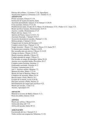 Práctica del celibato, 1 Corintios 7.7-9; Apocalipsis
Asceticismo negativo, Colosenses 2.22-. Timoteo 4.1-5.
ASESINATO
Primer asesinato, Génesis 4.1-16.
Institución de la pena de muerte, Gene
Asesinato premeditado, Génesis 27.41-Samuel 13.28-29.
Evita asesinato, Génesis 37.21-24.
Prohibición de matar, Éxodo 20.13; Mateo 19,18 Romanos 13.9; 1 Pedro 4.15; 1 Juan 3:15.
Brutal sacrificio humano, Deuteronomio 18.9-12.
Asesino a sueldo, Deuteronomio 27.25
Muerte del rey, Jueces 3.21.
Aprietos de Sisara, Jueces 4.14-21; 5.2
Asesinato frustrado, 1 Samuel 19.9-17.
Acusación de promover suicidio, 2Samuel 1.1-16;
Defensa propia, 2 Samuel 2.22-23.
Venganza por la muerte del hermano, 3.27.
Complot contra Urías, 2 Samuel 11.14
Sangre inocente, 1 Reyes 2.31; Isaías 1Reyes 2.31; Isaías 59.7.
Lo buscan para conspirar, 2 Reyes 9.14-24.
Rey sucumbe ante sus siervos, 2 Reyes 12.19-29.
Castigo en dinero, 2 Reyes 18.14-15.
Muerto mientras adoraba, 2 Reyes 19.
Ciudad saturada de sangre, 2 Reyes 21.
Pies lavados en sangre de enemigos, Salmo 58.10.
Asesino cava su propia tumba, Proverbios 28.17.
Complot contra Jeremías, Jeremías 11
Gobernador asesinado, Jeremías 41.2.
Víctimas, Lamentaciones 4.13;
Joel 3. Asesinos sueltos, Miqueas 7.2.
Matanza de niños, Mateo 2.13-18.
Muerte de Juan el Bautista, Mateo 14
Cómplices de asesinato, Mateo 26.14
Buscan matar a Jesús, Marcos 14.1.
Escapar de la muerte, Lucas 4.28-30.
Plan para asesinar a Pablo, Hechos 23
Derramamiento de sangre para sacrificio 9.22.
Muerte por envidia, 1 Juan 3.12.
Asesino, Apocalipsis 6.4.
ASFALTO
Material en la torre de Babel, Génesis 11.3;
Pozos de asfalto, Génesis 14.10.
ASFIXIA
Muerte por asfixia, 2 Reyes 8.15.
Asfixia del alma Job 7:15.
Asfixia del pecado, Salmo 40.12.
ASIGNACIÓN
Encomienda del rey, 1 Samuel 21.2.
Todos reciben una asignación, Nehemías 3.1-32.
 