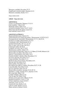 Mensajero confiable, Proverbios 25.13.
Elegido para construir templo, Zacarías 6.9-15.
Ministerio extendido, Hechos 18.11.
Véase DEDICACIÓN
ASILO Véase REFUGIO.
ASISTENCIA
Temen ir al tabernáculo, Números 17.12-13.
Gran asamblea, 1 Reyes 8.65.
Multitudes adoran, Salmo 42.4.
Asistencia constante, Lucas 2.36-37; 24.53.
Observancia del día de reposo, Lucas 4.16.
Gran multitud, Lucas 8.19-21.
ASISTENCIA PÚBLICA
Responsabilidad mutua, Génesis 9.5.
Almacenamiento de comida para pobres, Deuteronomio 14.28-29; 26.12.
Preocupación por necesitados, Deuteronomio 15.7-11; Job 29.16.
Gavilla en el campo, Deuteronomio 24.19-21.
Comida para todos, Deuteronomio 26.12.
Actitud inmisericorde, Job 12.5; 22.7-9.
Ojos al ciego y pies al cojo, Job 29.15.
Claman por ayuda, Job 30.24.
Compartir con otros, Job 31.16-22.
Menesterosos y pobres, Salmo 9.18.
Generosidad recompensada, Salmo 41.1-3; Mateo 25.34-40; Hebreos 6.10.
Misericordia con pobres, Proverbios 14.21.
Opresor y misericordioso, Proverbios 14.31.
Escarnio al pobre y afrenta a Dios, Proverbios 17.5.
Inversión espiritual, Proverbios 19.17.
Clamor del pobre, Proverbios 21.13.
Bendición para misericordioso, Proverbios 22.9.
Bien por mal, Proverbios 25.21.
Roba a pobres, Proverbios 28.3.
Recompensa por dádivas a pobres, Proverbios 28.27; 31.20.
Causa del pobre, Proverbios 31.8-9.
Servicio espiritual, Isaías 58.6-10.
Misericordia con pobres, Jeremías 39.10; 40.7-9.
Huérfanos y viudas, Jeremías 49.11; Zacarías 7.8-10.
Dar al que pide, Mateo 5.42.
Caridad verdadera, Mateo 6.2-4.
Vaso de agua fría, Mateo 10.42.
Perfume costoso para Jesús, Marcos 14.3-9.
Sanidad de paralítico, Lucas 5.17-26.
El buen samaritano, Lucas 10.30-37.
Altruismo, Lucas 14.12-14.
Curación de cojo, Hechos 3.1-8.
Todo en común, Hechos 4.32-35.
Mujer caritativa, Hechos 9.36-42.
 