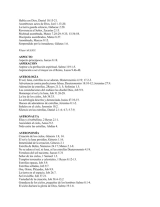 Habla con Dios, Daniel 10.15-21.
Asombrosos actos de Dios, Joel 1.13-20.
La tierra guarda silencio, Habacuc 2.20.
Reverencia al Señor, Zacarías 2.13.
Multitud asombrada, Mateo 7.28-29; 9.33; 13.54-58.
Discípulos asombrados, Mateo 8.27.
Asombrado, Marcos 9.15.
Sorprendido por la inmadurez, Gálatas 1.6.
Véase MUERTE
ASPECTO
Aspecto principesco, Jueces 8.18.
ASPIRACIÓN
Aspirar a la perfección espiritual, Salmo 119.1-5.
Aspiración a ser el mayor en el Reino, Lucas 9.46-48.
ASTROLOGÍA
El sol, luna, estrellas no se adoran, Deuteronomio 4.19; 17.2-3.
Advertencia contra predicciones falsas, Deuteronomio 18.10-12; Jeremías 27.9.
Adoración de estrellas, 2Reyes 21.3, 5; Sofonías 1.5.
Las constelaciones del zodíaco las diseñó Dios, Job 9.9.
Homenaje al sol y la luna, Job 31.26-28.
La ley de los cielos, Job 38.33.
La astrología descrita y denunciada, Isaías 47.10-15.
Huesos de adoradores de estrellas, Jeremías 8.1-2.
Señales en el cielo, Jeremías 10.2.
Silencio en las estrellas, Daniel 2.1-4; 4.7; 5.7-9.
ASTRONAUTA
Elías y el torbellino, 2 Reyes 2.11.
Ascienden al cielo, Amos 9.2.
Nido entre las estrellas, Abdías 4.
ASTRONOMÍA
Creación de los cielos, Génesis 1.8, 14.
El sol y la luna presiden, Génesis 1.16.
Inmensidad de la creación, Génesis 2.1
Estrella de Belén, Números 24.17; Mateo 2.1-8.
No se adora el sol, ni luna, ni las estrellas Deuteronomio 4.19.
Fortaleza del sol naciente, Jueces 5.31
Señor de los cielos, 1 Samuel 1.3.
Templos terrenales y celestiales, 1 Reyes 8.12-13.
Estrellas opacas, Job 3.9.
Estrellas selladas, Job 9.7.
Osa, Orion, Pléyades, Job 9.9.
La tierra en el espacio, Job 26.7.
Sol invisible, Job 37.21.
Vastedad de la creación, Job 38.4-13,2
Grandeza de los cielos, pequeñez de los hombres Salmo 8.1-4.
El cielo declara la gloria de Dios, Salmo 19.1-6.
 