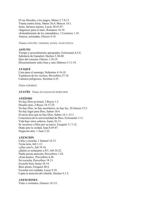 El rey Herodes y los magos, Mateo 2.7-8,13.
Trama contra Jesús, Mateo 26.4; Marcos 14.1.
Jesús, fariseos astutos, Lucas 20.41-47.
«Ingenuos para el mal», Romanos 16.19.
«Entendimiento de los entendidos», 1 Corintios 1.19.
Astucia, artimañas, Efesios 4.14.
Véanse ENGAÑO, TAIMADO, DANZA, ELOCUENCIA.
ASTUTO
Tiempo y procedimiento apropiados, Eclesiastés 8.5-6.
Sabiduría de Gamaliel, Hechos 5.30-40.
Ojos del corazón, Efesios 1.18-19.
Discernimiento entre bien y mal, Hebreos 5.11-14.
ATAQUE
Listo para el enemigo, Nehemías 4.16-18.
Vigilancia de los vecinos, Proverbios 27.10.
Caminos peligrosos, Jeremías 6.25.
Véase ENEMIGO.
ATAVÍO Véase IGUALDAD DE DERECHOS.
ATEÍSMO
No hay Dios en Israel, 2 Reyes 1.3.
Desafío ateo, 2 Reyes 18.17-25.
No hay Dios, no hay sacerdocio, no hay ley, 2Crónicas 15.3.
No hay lugar para Dios, Salmo 10.4.
El necio dice que no hay Dios, Salmo 14.1; 53.1.
Conciencia de la universalidad de Dios, Eclesiastés 3.11.
Vida bajo otros señores, Isaías 26.13.
Se reconoce a Dios por su juicio, Ezequiel 11.7-12.
Duda ante la verdad, Juan 8.45-47.
Negación atea, 1 Juan 2.22.
ATENCIÓN
Calla y escucha, 1 Samuel 16.15.
Toma nota, Job 1.12.
«¡Oye esto!», Job 34.16.
¿Quién es semejante a Él?, Job 36.22.
Nadie presta atención, Proverbios 1.24.
«Está atento», Proverbios 4.20.
No escucha, Proverbios 18.13.
Escuche bien, Isaías 28.14.
Bien atento, Ezequiel 40.4.
Escucha con cuidado, Lucas 8.18.
Capta la atención del rebelde, Hechos 9.1-5.
ATENCIONES
Trato a visitantes, Génesis 18.3-5.
 