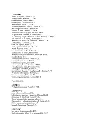 ATLETISMO
Ismael, el arquero, Génesis 21.20.
Lucha con Dios, Génesis 32.22-30.
Cuerpo atlético, Génesis 39.6-7.
Grande y alto, Deuteronomio 9.2.
Deshidratado, Jueces 15.17-19.
Tiraban con la honda sin errar, Jueces 20.16.
Más alto que los demás, 1 Samuel 9.2.
Estatura de Saúl, 1 Samuel 10.23-24.
Hombres esforzados y aptos, 1 Samuel 14.52.
Se quedan atrás cansados, 1 Samuel 30.9-10.
La fortaleza y la agilidad vienen de Dios, 2 Samuel 22.33-37.
Pies como los de un ciervo, 2 Samuel 22.34.
Dobla arco de bronce con las manos, 2 Samuel 22.35.
Ambidextros, 1 Crónicas 12.1-2.
Corre con ligereza, Job 9.25.
Pasos vigorosos acortados, Job 18.7.
Dios el pugilista, Salmo 3.7.
Los que levantan hachas, Salmo 74.5.
Fuerzas como un búfalo, Salmo 92.10.
Destreza física de valor limitado, Salmo 147.10-11.
Nadador, Isaías 25.11.
Hombres contra caballos, Jeremías 12.5.
Remeros fuertes, Ezequiel 27.26.
Carrera de discípulos, Juan 20.4.
Premio y corredores, 1 Corintios 9.24-27.
Evite el esfuerzo inútil, 1 Corintios 9.26.
Estorbo para correr bien, Calatas 5.7.
Ejercicio para el cuerpo y para la piedad, 1 Timoteo 4.7-8.
De acuerdo a las reglas, 2 Timoteo 2.5.
Termina la carrera, 2 Timoteo 4.7.
Correr con perseverancia, Hebreos 12.1-2.
Véase EJERCICIO.
ATÓMICO
Destrucción nuclear, 2 Pedro 3.7,10-12.
ATRACTIVO
Joven y hermoso, 1 Samuel 9.2.
Rubio de ojos hermosos y atractivo, 1 Samuel 16.12.
Hermosura de Absalón, 2 Samuel 14.25.
El más hermoso de los hombres, Salmo 45.2.
Blanco, rubio y señalado entre diez mil, Cantares 5.10.
Nobles hermosos, Lamentaciones 4.7.
Bondad y hermosura, Zacarías 9.17.
ATRASADO
Los que no tienen ciencia, Job 26.3.
Necio e insensato, Salmo 92.6; Jeremías 10.8; 51.17.
 