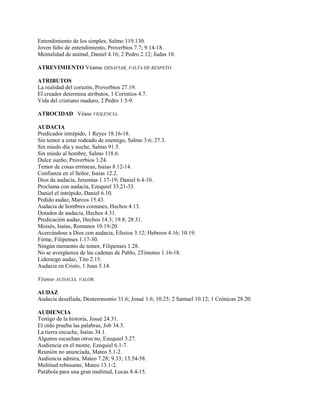 Entendimiento de los simples, Salmo 119.130.
Joven falto de entendimiento, Proverbios 7.7; 9.14-18.
Mentalidad de animal, Daniel 4.16; 2 Pedro 2.12; Judas 10.
ATREVIMIENTO Véanse DESAFIAR, FALTA DE RESPETO
ATRIBUTOS
La realidad del corazón, Proverbios 27.19.
El creador determina atributos, 1 Corintios 4.7.
Vida del cristiano maduro, 2 Pedro 1.5-9.
ATROCIDAD Véase VIOLENCIA.
AUDACIA
Predicador intrépido, 1 Reyes 18.16-18.
Sin temor a estar rodeado de enemigo, Salmo 3.6; 27.3.
Sin miedo día y noche, Salmo 91.5.
Sin miedo al hombre, Salmo 118.6.
Dulce sueño, Proverbios 3.24.
Temor de cosas erróneas, Isaías 8.12-14.
Confianza en el Señor, Isaías 12.2.
Dios da audacia, Jeremías 1.17-19; Daniel 6.4-10.
Proclama con audacia, Ezequiel 33.21-33.
Daniel el intrépido, Daniel 6.10.
Pedido audaz, Marcos 15.43.
Audacia de hombres comunes, Hechos 4.13.
Dotados de audacia, Hechos 4.31.
Predicación audaz, Hechos 14.3; 19.8; 28.31.
Moisés, Isaías, Romanos 10.19-20.
Acercándose a Dios con audacia, Efesios 3.12; Hebreos 4.16; 10.19.
Firme, Filipenses 1.17-30.
Ningún momento de temor, Filipenses 1.28.
No se avergüenza de las cadenas de Pablo, 2Timoteo 1.16-18.
Liderazgo audaz, Tito 2.15.
Audacia en Cristo, 1 Juan 5.14.
Véanse AUDACIA, VALOR.
AUDAZ
Audacia desafiada, Deuteronomio 31.6; Josué 1.6; 10.25; 2 Samuel 10.12; 1 Crónicas 28.20.
AUDIENCIA
Testigo de la historia, Josué 24.31.
El oído prueba las palabras, Job 34.3.
La tierra escuche, Isaías 34.1.
Algunos escuchan otros no, Ezequiel 3.27.
Audiencia en el monte, Ezequiel 6.1-7.
Reunión no anunciada, Mateo 5.1-2.
Audiencia admira, Mateo 7.28; 9.33; 13.54-58.
Multitud rebosante, Mateo 13.1-2.
Parábola para una gran multitud, Lucas 8.4-15.
 