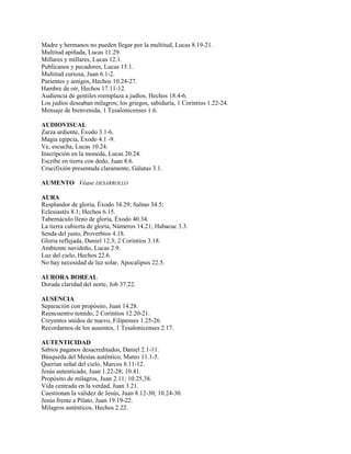 Madre y hermanos no pueden llegar por la multitud, Lucas 8.19-21.
Multitud apiñada, Lucas 11.29.
Millares y millares, Lucas 12.1.
Publícanos y pecadores, Lucas 15.1.
Multitud curiosa, Juan 6.1-2.
Parientes y amigos, Hechos 10.24-27.
Hambre de oír, Hechos 17.11-12.
Audiencia de gentiles reemplaza a judíos, Hechos 18.4-6.
Los judíos deseaban milagros; los griegos, sabiduría, 1 Corintios 1.22-24.
Mensaje de bienvenida, 1 Tesalonicenses 1.6.
AUDIOVISUAL
Zarza ardiente, Éxodo 3.1-6.
Magia egipcia, Éxodo 4.1 -9.
Ve, escucha, Lucas 10.24.
Inscripción en la moneda, Lucas 20.24.
Escribe en tierra con dedo, Juan 8.6.
Crucifixión presentada claramente, Gálatas 3.1.
AUMENTO Véase DESARROLLO
AURA
Resplandor de gloria, Éxodo 34.29; Salmo 34.5;
Eclesiastés 8.1; Hechos 6.15.
Tabernáculo lleno de gloria, Éxodo 40.34.
La tierra cubierta de gloria, Números 14.21; Habacuc 3.3.
Senda del justo, Proverbios 4.18.
Gloria reflejada, Daniel 12.3; 2 Corintios 3.18.
Ambiente navideño, Lucas 2.9.
Luz del cielo, Hechos 22.6.
No hay necesidad de luz solar, Apocalipsis 22.5.
AURORA BOREAL
Dorada claridad del norte, Job 37.22.
AUSENCIA
Separación con propósito, Juan 14.28.
Reencuentro temido, 2 Corintios 12.20-21.
Creyentes unidos de nuevo, Filipenses 1.25-26.
Recordarnos de los ausentes, 1 Tesalonicenses 2.17.
AUTENTICIDAD
Sabios paganos desacreditados, Daniel 2.1-11.
Búsqueda del Mesías auténtico, Mateo 11.1-5.
Querían señal del cielo, Marcos 8.11-12.
Jesús autenticado, Juan 1.22-28; 10.41.
Propósito de milagros, Juan 2.11; 10.25,38.
Vida centrada en la verdad, Juan 3.21.
Cuestionan la validez de Jesús, Juan 8.12-30; 10.24-30.
Jesús frente a Pilato, Juan 19.19-22.
Milagros auténticos, Hechos 2.22.
 