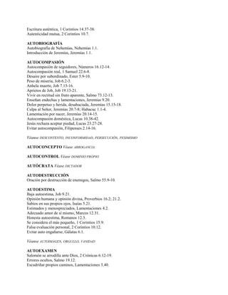 Escritura auténtica, 1 Corintios 14.37-38.
Autenticidad mutua, 2 Corintios 10.7.
AUTOBIOGRAFÍA
Autobiografía de Nehemías, Nehemías 1.1.
Introducción de Jeremías, Jeremías 1.1.
AUTOCOMPASIÓN
Autocompasión de seguidores, Números 16.12-14.
Autocompasión real, 1 Samuel 22.6-8.
Desaire por subordinado, Ester 5.9-10.
Peso de miseria, Job 6.2-3.
Anhela muerte, Job 7.13-16.
Aprietos de Job, Job 19.13-21.
Vivir en rectitud sin fruto aparente, Salmo 73.12-13.
Enseñan endechas y lamentaciones, Jeremías 9.20.
Dolor perpetuo y herida, desahuciada, Jeremías 15.15-18.
Culpa al Señor, Jeremías 20.7-8; Habacuc 1.1-4.
Lamentación por nacer, Jeremías 20.14-15.
Autocompasión doméstica, Lucas 10.38-42.
Jesús rechaza aceptar piedad, Lucas 23.27-28.
Evitar autocompasión, Filipenses 2.14-16.
Véanse DESCONTENTO, INCONFORMIDAD, PERSECUCIÓN, PESIMISMO
AUTOCONCEPTO Véase ARROGANCIA.
AUTOCONTROL Véase DOMINIO PROPIO
AUTÓCRATA Véase DICTADOR
AUTODESTRUCCIÓN
Oración por destrucción de enemigos, Salmo 55.9-10.
AUTOESTIMA
Baja autoestima, Job 9.21.
Opinión humana y opinión divina, Proverbios 16.2; 21.2.
Sabios en sus propios ojos, Isaías 5.21.
Estimados y menospreciados, Lamentaciones 4.2.
Adecuado amor de sí mismo, Marcos 12.31.
Honesta autoestima, Romanos 12.3.
Se considera el más pequeño, 1 Corintios 15.9.
Falsa evaluación personal, 2 Corintios 10.12.
Evitar auto engañarse, Gálatas 6.1.
Véanse AUTOIMAGEN, ORGULLO, VANIDAD
AUTOEXAMEN
Salomón se arrodilla ante Dios, 2 Crónicas 6.12-19.
Errores ocultos, Salmo 19.12.
Escudriñar propios caminos, Lamentaciones 3.40.
 