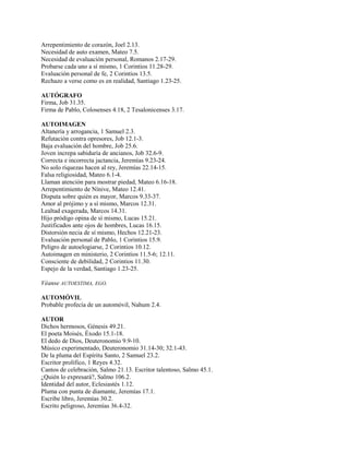 Arrepentimiento de corazón, Joel 2.13.
Necesidad de auto examen, Mateo 7.5.
Necesidad de evaluación personal, Romanos 2.17-29.
Probarse cada uno a sí mismo, 1 Corintios 11.28-29.
Evaluación personal de fe, 2 Corintios 13.5.
Rechazo a verse como es en realidad, Santiago 1.23-25.
AUTÓGRAFO
Firma, Job 31.35.
Firma de Pablo, Colosenses 4.18, 2 Tesalonicenses 3.17.
AUTOIMAGEN
Altanería y arrogancia, 1 Samuel 2.3.
Refutación contra opresores, Job 12.1-3.
Baja evaluación del hombre, Job 25.6.
Joven increpa sabiduría de ancianos, Job 32.6-9.
Correcta e incorrecta jactancia, Jeremías 9.23-24.
No solo riquezas hacen al rey, Jeremías 22.14-15.
Falsa religiosidad, Mateo 6.1-4.
Llaman atención para mostrar piedad, Mateo 6.16-18.
Arrepentimiento de Nínive, Mateo 12.41.
Disputa sobre quién es mayor, Marcos 9.33-37.
Amor al prójimo y a sí mismo, Marcos 12.31.
Lealtad exagerada, Marcos 14.31.
Hijo pródigo opina de sí mismo, Lucas 15.21.
Justificados ante ojos de hombres, Lucas 16.15.
Distorsión necia de sí mismo, Hechos 12.21-23.
Evaluación personal de Pablo, 1 Corintios 15.9.
Peligro de autoelogiarse, 2 Corintios 10.12.
Autoimagen en ministerio, 2 Corintios 11.5-6; 12.11.
Consciente de debilidad, 2 Corintios 11.30.
Espejo de la verdad, Santiago 1.23-25.
Véanse AUTOESTIMA, EGO.
AUTOMÓVIL
Probable profecía de un automóvil, Nahum 2.4.
AUTOR
Dichos hermosos, Génesis 49.21.
El poeta Moisés, Éxodo 15.1-18.
El dedo de Dios, Deuteronomio 9.9-10.
Músico experimentado, Deuteronomio 31.14-30; 32.1-43.
De la pluma del Espíritu Santo, 2 Samuel 23.2.
Escritor prolífico, 1 Reyes 4.32.
Cantos de celebración, Salmo 21.13. Escritor talentoso, Salmo 45.1.
¿Quién lo expresará?, Salmo 106.2.
Identidad del autor, Eclesiastés 1.12.
Pluma con punta de diamante, Jeremías 17.1.
Escribe libro, Jeremías 30.2.
Escrito peligroso, Jeremías 36.4-32.
 