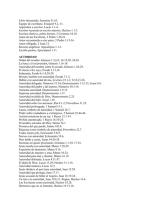 Libro descartado, Jeremías 51.63.
Equipo de escribano, Ezequiel 9.2, 11.
Aspirantes a escritor, Lucas 1.1-4.
Escritor recuerda un escrito anterior, Hechos 1.1-2.
Escritor efectivo, pobre locutor, 2 Corintios 10.10.
Autor de las Escrituras, 2 Pedro 1.20-21.
Autor recomienda a otro autor, 2 Pedro 3.15-16.
Autor obligado, 2 Juan 12.
Recurso angelical, Apocalipsis 1.1-3.
Escribe pronto, Apocalipsis 1.11.
AUTORIDAD
Orden del creador, Génesis 1.3,6,9; 14-15,20, 24,26.
La luna y el sol presiden, Génesis 1.16-18.
Autoridad del hombre sobre lo creado, Génesis 1.26-29.
El eterno «Yo soy», Éxodo 3.13,14.
Soberanía, Éxodo 6.1-8,28-29.
Moisés, hombre con autoridad, Éxodo 7.1-2.
Hablar con autoridad divina, Levítico 23.1-2, 9-10,23-24.
Autoridad delegada, Números 21.34; Deuteronomio 1.12-13; Josué 8.8.
Autoridad del padre y del esposo, Números 30.3-16.
Aumenta autoridad, Deuteronomio 1.9-13.
Suprema autoridad, Deuteronomio 1.17.
Autoridad recibida de Dios, Deuteronomio 2.25.
Autoridad del líder, Josué 1.18.
Autoridad sobre los ancianos, Rut 4.1-2; Proverbios 31.23.
Autoridad prolongada, 1 Samuel 13.1.
Lanza, símbolo de autoridad, 1 Samuel 26.7.
Poder sobre ciudadanos y extranjeros, 2 Samuel 22.44-46.
Actitud ostentosa de un rey, 1 Reyes 12.1-14.
Profeta autenticado, 1 Reyes 18.10-24.
El nombre salvador de Dios, Salmo 54.1.
Promesa del que puede, Salmo 105.8.
Riquezas como símbolo de autoridad, Proverbios 22.7.
Todos tienen jefe, Eclesiastés 5.8-9.
Necios con autoridad, Eclesiastés 10.6.
Dios habla y actúa, Isaías 44.24-28.
Jeremías no quiere proclamar, Jeremías 1.1-10, 17-18.
Jesús enseña con autoridad, Mateo 7.28-29.
Expulsión de demonios, Mateo 8.16.
Autoridad de maestro y amo, Mateo 10.24.
Autoridad para atar y desatar, Mateo 16.19.
Autoridad diferente, Lucas 4.31-37.
El dedo de Dios, Lucas 11.20; Hechos 3.11-16.
Autoridad satánica, Lucas 12.5.
Jesús obedece al que tiene autoridad, Juan 12.50.
Autoridad que protege, Juan 17.11.
Jesús acusado de faltar al respeto, Juan 18.19-24.
Un reto a la autoridad, Juan 19.8,11. Reglas, Hechos 16.4.
Las Escrituras como autoridad, Hechos 18.28.
Demonios que no se inmutan, Hechos 19.13-16.
 