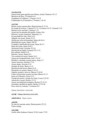 AYUDANTE
Instrucciones para aquellos que lideran, asisten, Números 18.1-7.
Ministros de Dios, 2 Corintios 6.4.
Ayudantes en la Iglesia, 1 Timoteo 3.8-13.
Colaborador en el ministerio, 2 Timoteo 1.16-18.
AYUNO
Moisés ayuna cuarenta días, Deuteronomio 9.11-18.
En tiempo de tristeza, 1 Samuel 31.13; 1 Crónicas 10.12; 2 Samuel 3.35.
Durante crisis nacional, 2 Samuel 1.12.
Ayuno por los pecados del pueblo, Esdras 10.6.
Oración y ayuno constantes, Nehemías 1.4.
En necesidad de valor, Ester 4.16.
Afligido con ayuno, Salmo 35.13.
Afrenta por actos de humildad, Salmo 69.10-11.
Debilidad por ayuno, Salmo 109.24.
Verdadero significado del ayuno, Isaías 58.3-7.
Burla del ayuno, Isaías 58.4-5.
Abstinencia total, Jeremías 35.5-8.
Desolación de Egipto, Ezequiel 29.11-13.
Rey turbado, Daniel 6.18.
Oración y ayuno, Daniel 9.3.
Tres semanas de ayuno, Daniel 10.3.
Ayuno por arrepentimiento, Joel 1.13-14.
Hombres y animales ayunan juntos, Jonás 3.7.
Ayuno insincero, Zacarías 7.1-6.
Ayuno alegre, Zacarías 8.19.
Ejemplo de Jesús, Mateo 4.1-2.
Ostentación del ayuno, Mateo 6.16.
Discípulos no ayunan, Mateo 9.14-15.
Algunos ayunan y otros no, Marcos 2.18-20.
Cuatro mil personas ayunan tres días, Marcos 8.1-3.
Jesús en el desierto, Lucas 4.1-2.
Tiempo de ayunar y tiempo de comer, Lucas 5.33-35.
Adoración y ayuno, Hechos 13.2-3.
Ayuno con propósitos malignos, Hechos 23.12-13.
Ansiedad y pérdida de apetito, Hechos 27.33-36.
Poco valor en sí mismo, 1 Corintios 8.8.
Véanse DISCIPLINA, NEGACIÓN.
AZAR Véanse DESTINO, ELECCIÓN.
AZOTAINA Véase PALIZA.
AZOTE
No más de cuarenta azotes, Deuteronomio 25.2-3.
Véase castigo.
AZUFRE
Azufre sobre Sodoma, Génesis 19.24; Lucas 17.29.
 