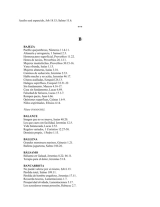 Azufre será esparcido, Job 18.15; Salmo 11.6.
***
B
BAJEZA
Pueblo quejumbroso, Números 11.4-11.
Altanería y arrogancia, 1 Samuel 2.3.
Hermosa pero superficial, Proverbios 11.22.
Honra de necios, Proverbios 26.1-11.
Mujeres insatisfechas, Proverbios 30.15-16.
Vana ofrenda, Isaías 1.13.
Mujeres altaneras, Isaías 3.16.
Caminos de seducción, Jeremías 2.33.
Habla mucho y no actúa, Jeremías 46.17.
Cítaras acalladas, Ezequiel 26.13.
Halagos superfluos, Ezequiel 33.31-32.
Sin fundamento, Marcos 4.16-17.
Casa sin fundamento, Lucas 6.49.
Falsedad de fariseos, Lucas 15.1-7.
Rompen pacto, Juan 6.66.
Opiniones superfluas, Calatas 1.6-9.
Niños espirituales, Efesios 4.14.
Véase INMADUREZ.
BALANCE
Imagen que no se mueve, Isaías 40.20.
Los que caen con facilidad, Jeremías 12.5.
Vida balanceada, Lucas 2.52.
Regalos variados, 1 Corintios 12.27-30.
Dominio propio, 1 Pedro 1.13.
BALLENA
Grandes monstruos marinos, Génesis 1.21.
Ballena juguetona, Salmo 104.26.
BÁLSAMO
Bálsamo en Galaad, Jeremías 8.22; 46.11.
Terapia para el dolor, Jeremías 51.8.
BANCARROTA
No puede valerse por sí mismo, Job 6.13.
Pérdida total, Salmo 109.11.
Pérdida de hombre engañoso, Jeremías 17.11.
Recuerda tesoros, Lamentaciones 1.7.
Prosperidad olvidada, Lamentaciones 3.17.
Los acreedores toman posesión, Habacuc 2.7.
 