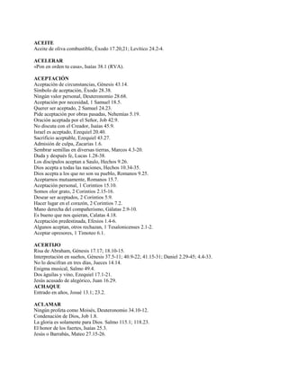 ACEITE
Aceite de oliva combustible, Éxodo 17.20,21; Levítico 24.2-4.
ACELERAR
«Pon en orden tu casa», Isaías 38.1 (RVA).
ACEPTACIÓN
Aceptación de circunstancias, Génesis 43.14.
Símbolo de aceptación, Éxodo 28.38.
Ningún valor personal, Deuteronomio 28.68.
Aceptación por necesidad, 1 Samuel 18.5.
Querer ser aceptado, 2 Samuel 24.23.
Pide aceptación por obras pasadas, Nehemías 5.19.
Oración aceptada por el Señor, Job 42.9.
No discuta con el Creador, Isaías 45.9.
Israel es aceptado, Ezequiel 20.40.
Sacrificio aceptable, Ezequiel 43.27.
Admisión de culpa, Zacarías 1.6.
Sembrar semillas en diversas tierras, Marcos 4.3-20.
Duda y después fe, Lucas 1.28-38.
Los discípulos aceptan a Saulo, Hechos 9.26.
Dios acepta a todas las naciones, Hechos 10.34-35.
Dios acepta a los que no son su pueblo, Romanos 9.25.
Aceptarnos mutuamente, Romanos 15.7.
Aceptación personal, 1 Corintios 15.10.
Somos olor grato, 2 Corintios 2.15-16.
Desear ser aceptados, 2 Corintios 5.9.
Hacer lugar en el corazón, 2 Corintios 7.2.
Mano derecha del compañerismo, Gálatas 2.9-10.
Es bueno que nos quieran, Calatas 4.18.
Aceptación predestinada, Efesios 1.4-6.
Algunos aceptan, otros rechazan, 1 Tesalonicenses 2.1-2.
Aceptar opresores, 1 Timoteo 6.1.
ACERTIJO
Risa de Abraham, Génesis 17.17; 18.10-15.
Interpretación en sueños, Génesis 37.5-11; 40.9-22; 41.15-31; Daniel 2.29-45; 4.4-33.
No lo descifran en tres días, Jueces 14.14.
Enigma musical, Salmo 49.4.
Dos águilas y vino, Ezequiel 17.1-21.
Jesús acusado de alegórico, Juan 16.29.
ACHAQUE
Entrado en años, Josué 13.1; 23.2.
ACLAMAR
Ningún profeta como Moisés, Deuteronomio 34.10-12.
Condenación de Dios, Job 1.8.
La gloria es solamente para Dios. Salmo 115.1; 118.23.
El honor de los fuertes, Isaías 25.3.
Jesús o Barrabás, Mateo 27.15-26.
 