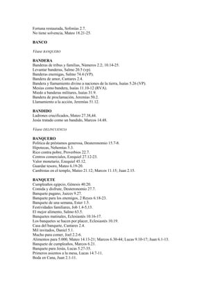 Fortuna restaurada, Sofonías 2.7.
No tiene solvencia, Mateo 18.21-25.
BANCO
Véase BANQUERO
BANDERA
Banderas de tribus y familias, Números 2.2; 10.14-25.
Levantar banderas, Salmo 20.5 (vp).
Banderas enemigas, Salmo 74.4 (VP).
Bandera de amor, Cantares 2.4.
Bandera y llamamiento divino a naciones de la tierra, Isaías 5.26 (VP).
Mesías como bandera, Isaías 11.10-12 (RVA).
Miedo a banderas militares, Isaías 31.9.
Bandera de proclamación, Jeremías 50.2.
Llamamiento a la acción, Jeremías 51.12.
BANDIDO
Ladrones crucificados, Mateo 27.38,44.
Jesús tratado como un bandido, Marcos 14.48.
Véase DELINCUENCIA
BANQUERO
Política de préstamos generosa, Deuteronomio 15.7-8.
Hipotecas, Nehemías 5.3.
Rico contra pobre, Proverbios 22.7.
Centros comerciales, Ezequiel 27.12-23.
Valor monetario, Ezequiel 45.12.
Guardar tesoro, Mateo 6.19-20.
Cambistas en el templo, Mateo 21.12; Marcos 11.15; Juan 2.15.
BANQUETE
Cumpleaños egipcio, Génesis 40.20.
Comida y disfrute, Deuteronomio 27.7.
Banquete pagano, Jueces 9.27.
Banquete para los enemigos, 2 Reyes 6.18-23.
Banquete de una semana, Ester 1.5.
Festividades familiares, Job 1.4-5,13.
El mejor alimento, Salmo 63.5.
Banquetes matinales, Eclesiastés 10.16-17.
Los banquetes se hacen por placer, Eclesiastés 10.19.
Casa del banquete, Cantares 2.4.
Mil invitados, Daniel 5.1.
Mucho para comer, Joel 2.2-6.
Alimentos para 5.000, Mateo 14.13-21; Marcos 6.30-44; Lucas 9.10-17; Juan 6.1-13.
Banquete de cumpleaños, Marcos 6.21.
Banquete para Jesús, Lucas 5.27-35.
Primeros asientos a la mesa, Lucas 14.7-11.
Boda en Cana, Juan 2.1-11.
 