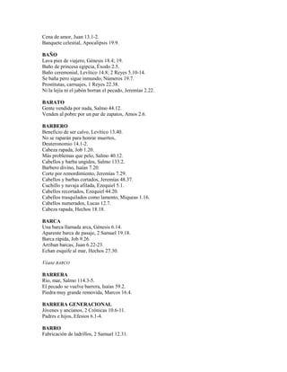 Cena de amor, Juan 13.1-2.
Banquete celestial, Apocalipsis 19.9.
BAÑO
Lava pies de viajero, Génesis 18.4; 19.
Baño de princesa egipcia, Éxodo 2.5.
Baño ceremonial, Levítico 14.8; 2 Reyes 5.10-14.
Se baña pero sigue inmundo, Números 19.7.
Prostitutas, carruajes, 1 Reyes 22.38.
Ni la lejía ni el jabón borran el pecado, Jeremías 2.22.
BARATO
Gente vendida por nada, Salmo 44.12.
Venden al pobre por un par de zapatos, Amos 2.6.
BARBERO
Beneficio de ser calvo, Levítico 13.40.
No se raparán para honrar muertos,
Deuteronomio 14.1-2.
Cabeza rapada, Job 1.20.
Más problemas que pelo, Salmo 40.12.
Cabellos y barba ungidos, Salmo 133.2.
Barbero divino, Isaías 7.20.
Corte por remordimiento, Jeremías 7.29.
Cabellos y barbas cortados, Jeremías 48.37.
Cuchillo y navaja afilada, Ezequiel 5.1.
Cabellos recortados, Ezequiel 44.20.
Cabellos trasquilados como lamento, Miqueas 1.16.
Cabellos numerados, Lucas 12.7.
Cabeza rapada, Hechos 18.18.
BARCA
Una barca llamada arca, Génesis 6.14.
Aparente barca de pasaje, 2 Samuel 19.18.
Barca rápida, Job 9.26.
Arriban barcas, Juan 6.22-23.
Echan esquife al mar, Hechos 27.30.
Véase BARCO
BARRERA
Río, mar, Salmo 114.3-5.
El pecado se vuelve barrera, Isaías 59.2.
Piedra muy grande removida, Marcos 16.4.
BARRERA GENERACIONAL
Jóvenes y ancianos, 2 Crónicas 10.6-11.
Padres e hijos, Efesios 6.1-4.
BARRO
Fabricación de ladrillos, 2 Samuel 12.31.
 