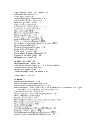 Esposa hermosa, Génesis 12.11; 1 Samuel 25.3.
Belleza de Rebeca, Génesis 24.16.
Rostro, figura, Génesis 29.17.
Manera de protegerse, Deuteronomio 21.10,14.
Entendimiento, belleza, 1 Samuel 25.3.
Hermosura que tienta, 2 Samuel 11.2.
Esposas hermosas, 1 Reyes 20.3.
Las mujeres más hermosas, Ester 1.11; 2.1-4.
Tratamiento de belleza, Ester 2.8-12.
Hijas hermosas, Job 42.15.
Hermosura femenina, Salmo 45.11.
Belleza vana, Proverbios 31.30.
Mujeres calvas de Sión, Isaías 3.16-17.
Alegoría de Jerusalén, Ezequiel 16.4-14.
Confió en su hermosura, Ezequiel 16.15,25.
La hermosura de la naturaleza, Oseas 14.5-6; Mateo 6.28-29.
Jóvenes hermosas, Zacarías 9.17.
Monte de la Transfiguración, Mateo 17.1-8.
Regalo de Dios, 1 Corintios 4.7.
Cielos, tierra, 1 Corintios 15.40.
Rostro radiante de Moisés, 2 Corintios 3.7-8.
Las flores se marchitan, 1 Pedro 1.24.
Belleza interior, 1 Pedro 3.3-4.
BENDECIR ALIMENTOS
Orar antes de comer, 1 Samuel 9.13.
Jesús bendice alimentos, Mateo 14.19; 15.36; 1Corintios 11.24.
Alimentación de cinco mil, Juan 6.11.
Bendición del apóstol, Hechos 27.35.
Agradecimiento por comida, 1 Corintios 10.30.
Véanse GRATITUD, ORACIÓN.
BENDICIÓN
Primera bendición, Génesis 1.22-28.
Bendición de Melquisedec, Génesis 14.18-20.
Bendición, protección para Ismael, Génesis 21.9-12.
Bendición material, Génesis 24.35; 26.12; 48.15-16; Éxodo 23.25; Deuteronomio 29.5; 1Reyes
3.13; Proverbios 10.22; Isaías 30.23; Joel 2.26; Zacarías 10.1.
Rebeca recibe bendición, Génesis 24.60.
Bendición paternal, Génesis 27.21-40; 28.1; 2Samuel 13.25.
Demandar bendición, Génesis 32.26.
Beneficio de otro, Génesis 39.5.
Hambruna hace olvidar las bendiciones anteriores, Génesis 41.31.
Bendición para los jóvenes, Génesis 48.16.
Bendición paternal, Génesis 49.26.
Maravillas, Éxodo 34.10.
Gente bendecida, Levítico 9.22; Josué 22.6; 2Samuel 6.18.
Sacerdotes bendicen, Números 6.24-26.
Las bendiciones traen obligaciones, Deuteronomio 4.32-40.
Asignado para pronunciar bendición, Deuteronomio 10.8.
 
