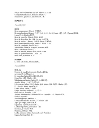 Mayor bendición recibir que dar, Hechos 11.27-30.
Compartir bendiciones, Romanos 15.26-27.
Macedonios generosos, 2 Corintios 8.1-5.
BENIGNO
Véase PIADOSO
BESO
Beso para engañar, Génesis 27.22-27.
Besos de hombres, Génesis 27.27; 33,4; 45.15; 48,10; Éxodo 4.27; 18.7; 1 Samuel 20.41;
Lucas 15.20; Hechos 20.37.
Beso de emoción, Génesis 29.11; 45.15.
Beso de despedida, Rut 1.14; Hechos 20.37-38.
Beso de muerte, 2 Samuel 20.9-10; Lucas 22.47-48.
Beso para despedirse de los padres, 1 Reyes 19.20.
Beso de vanagloria, Job 31.24-28.
Sabor de los labios de la esposa, Cantares 4.11.
Beso a los ídolos, Oseas 13.2.
Beso de traición, Mateo 26.48; Lucas 22.48.
Beso de quebrantamiento, Lucas 7.38.
Beso santo, Romanos 16.16.
BESTIA
La bella y la bestia, 1 Samuel 25.3.
Véase ROSTRO
BIBLIA
No solo de pan, Deuteronomio 8.3; Job 23.12;
Jeremías 15.16; Mateo 4.4.
Es gozo, luz, Salmo 19.8; 119.105, 130;
Proverbios 6.23; 2 Pedro 1.19.
Más dulce que la miel, Salmo 19.10; 119.103.
Amado, Salmo 119.47, 72, 97,140.
Libro eterno, Salmo 119.89; Isaías 40.8; Mateo 5.18; 24.35; 1 Pedro 1.25.
El Libro del Señor, Isaías 34.16.
Lluvia, nieve, Isaías 55.10-11.
Fuego, martillo, Jeremías 5.14; 23.29.
Gozo, delicia, Jeremías 15.16.
Autores comisionados, Jeremías 36.1-3; Ezequiel 1.2-3; 2 Pedro 1.21.
Rollo, Ezequiel 3.1.
Necesitan palabra, Mateo 4.4.
Lucro con la Palabra de Dios, 2 Corintios 2.17.
Agua que limpia, Efesios 5.26.
Espada del Espíritu, Efesios 6.17.
Lectura importante, Colosenses 4.16.
Inspirada, 2 Timoteo 3.16.
Dinámica, Hebreos 4.12.
Leche, alimento sólido, Hebreos 5.12; 1 Pedro 2.2.
Espejo, Santiago 1.23-25.
 