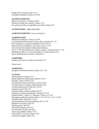 Pedido divino de gloria, Juan 17.1-5.
Aclamado manifiesta, Hechos 10.25-26.
ACOMPAÑAMIENTO
Música de ofertorio, 2 Crónicas 29.28.
Profecía al sonido de la música, 2 Reyes 3.15.
Se recitan proverbios acompañados por música, Salmo 49.4.
ACONGOJARSE véase AFLICCIÓN.
ACRECENTAMIENTO Véase DESARROLLO.
ACREDITACIÓN
Sabiduría de Salomón, 1 Reyes 4.29-34.
La certeza del profeta de que ha oído a Dios, Jeremías 32.1-12.
No lo aceptan en su propia comunidad, Lucas 4.23-24.
Posición de Juan el Bautista y de Cristo, Lucas 3.15-17.
Jesús no tenía necesidad de credenciales humanas,
Juan 5.31-40. Sinceridad de la fe dada a conocer, 1Tesalonicenses 1.1-10.
Aprobado por Dios en vez de por hombres, 1Tesalonicenses 2.4-6.
Nueva identidad para un esclavo, Filemón 17.
ACROFOBIA
Hombres que temen a la altura, Eclesiastés 12.5.
Véase MIEDO.
ACRÓSTICO
Ejemplo en la literatura hebrea, Salmo 119.1-176.
ACTITUD
Actitud negativa, Génesis 4.3-7.
Buena disposición demostrada, Génesis 13.8-9.
Humilde, sumisa, Génesis 16.9.
Actitud positiva hacia adoración, Levítico 22.29.
La mala actitud se contagia, Deuteronomio 20.8.
Actitud amarga hacia la vida, Rut 1.20-21.
Actitud de sierva, Rut 2.13.
Comida, bebida, corazón contento, Rut 3.7.
Dispuesto a recibir amonestación, 2 Samuel 16.5-12.
Actitud infantil, 1 Reyes 3.7. Soberbio, 1 Reyes 12.13-14.
Rey pagano cambia de actitud, Esdras 1.1-4, 7-8; 5.8—6.12; 7.13-26.
Actitud de líder, Nehemías 5.14-18.
Actitud optimista hacia los problemas, Job 1.21-22.
Dispuesto a escuchar, Job 6.24.
Espíritu gozoso, Job 8.21.
Actitud del próspero, Job 12.5.
No contender con Dios, Job 40.2.
Tristeza que debilita, Salmo 31.10.
Tome aliento el corazón, Salmo 31.24.
Corazón sin engaño, Salmo 32.2.
 