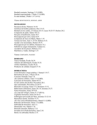 Bondad constante, Santiago 3.13 (LBD).
Bondad experimentada, 1 Pedro 2.3 (LBD).
Fe más bondad, 2 Pedro 1.5-7 (NVIJ).
Véanse BENEVOLENCIA, BONDAD, AMOR
BONDADOSO
Paciencia divina, Números 14.18.
Gentileza de hombre poderoso, Rut 3.5-15.
Bondad con los caídos, 2 Crónicas 28.15; Lucas 10.25-37; Hechos 28.2.
Compasión de padre, Salmo 103.13.
Pan para el hambriento, Isaías 58.7.
Preocupación por otros, Isaías 63.9.
Compasión de José con María, Mateo 1.19.
Ternura de Jesús, Juan 11.35-36; Hebreos 4.15.
Ayudar a los necesitados, Hechos 20.35.
Preocupación por los débiles, Romanos 15.1.
Sobrellevar cargas mutuamente, Calatas 6.2.
Acordarse de los presos, Hebreos 13.3.
Huérfanos y viudas, Santiago 1.27.
Véanse COMPASIÓN, PIADOSO
BORDADO
Túnica bordada, Éxodo 28.39.
Adornos del tabernáculo, Éxodo 35.35.
Artífice habilidoso, Éxodo 38.23.
Productos de calidad, Ezequiel 27.16.
BORRACHERA
Creen borracha a mujer piadosa, 1 Samuel 1.9-17.
Borrachera de reyes, 1 Reyes 20.16.
Consumo ilimitado, Ester 1.8.
«Se sentaron a beber», Ester 3.15 (LBD).
Canciones de borrachos, Salmo 69.12.
El mal camino del alcohol, Proverbios 20.1.
Ojos amoratados, Proverbios 23.29-31.
Borrachos en juerga, Isaías 5.11; Romanos 13.13.
Beben hasta enfermarse, Isaías 28.1-8; Jeremías 25.27.
Falsos borrachos, Isaías 29.9-10.
«La copa del vértigo», Isaías 51.17 (RVA).
Vigilantes borrachos, Isaías 56.10-12.
Embriaguez provocada por Dios, Jeremías 13.12-14.
Borrachera mortal, Jeremías 51.57.
«El vino corría abundantemente», Daniel 5.1 (LBD).
Ridiculez del borracho, Oseas 7.5 (LBD).
Sobriedad de borrachos, Joel 1.5.
Demasiado vino, Nahum 1.10.
Borracho desnudo, Habacuc 2.15.
Invitados de la boda borrachos, Juan 2.10.
Burla a la sobriedad, Hechos 2.15.
 