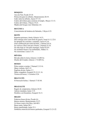 BOSQUES
Arca de Noé, Éxodo 25.10.
Protección para los árboles, Deuteronomio 20.19.
Líder entre los árboles, Jueces 9.7-15.
Cedros del Líbano para construir el templo, 1Reyes 5.3-11.
Cedros del Líbano, 2 Reyes 19.23.
Madera del bosque real, Nehemías 2.8.
BOTÁNICA
Conocimiento de botánica de Salomón, 1 Reyes 4.33.
BOTÍN
Reparten personas y botín, Génesis 14.21.
Dios entrega reino como botín de guerra, Josué 8.1-2; 22.8.
Se apropian de cosechas y animales, Jueces 6.3-6.
Gran celebración por toma de botín, 1 Samuel 30.16.
Se vuelven a Dios solo por el botín, 2 Samuel 23.10.
No más trigo ni vino para enemigos, Isaías 62.8-9.
No arrebatar bienes a los atribulados, Abdías 13.
No extorsionar, Lucas 3.14.
BÓVEDA
Bóveda sobre la tierra, Génesis 1.6 (RVA).
Diseño del Creador, Génesis 1.7-8 (RVA).
BOXEO
Pelea cuerpo a cuerpo, 2 Samuel 2.12-16.
Mano violenta, Job 5.15.
Pugilista divino, Salmo 3.7.
Mano vengadora, Ezequiel 25.12-13; 16.
Técnica de boxeo, 1 Corintios 9.26.
BRAVUCÓN
El bravucón Goliat, 1 Samuel 17.42-44.
BRAZALETE
Regalo de compromiso, Génesis 24.22.
Adorno mundano, Isaías 3.19.
Hombres con brazaletes, Ezequiel 16.11.
BRAZO
Poderoso brazo divino, Éxodo 6.6.
Brazos eternos, Deuteronomio 33.27.
Un brazo como el de Dios, Job 40.9.
Brazo santo, Salmo 98.1.
Brazo manifestado, Isaías 53.1.
Simbólica mención de brazos quebrados, Ezequiel 31.21-22.
 