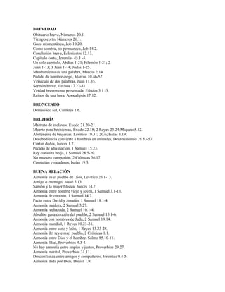 BREVEDAD
Obituario breve, Números 20.1.
Tiempo corto, Números 26.1.
Gozo momentáneo, Job 10.20.
Como sombra, no permanece, Job 14.2.
Conclusión breve, Eclesiastés 12.13.
Capítulo corto, Jeremías 45.1 -5.
Un solo capítulo, Abdías 1-21; Filemón 1-21; 2
Juan 1-13; 3 Juan 1-14; Judas 1-25.
Mandamiento de una palabra, Marcos 2.14.
Pedido de hombre ciego, Marcos 10.46-52.
Versículo de dos palabras, Juan 11.35.
Sermón breve, Hechos 17.22-31.
Verdad brevemente presentada, Efesios 3.1 -3.
Reinos de una hora, Apocalipsis 17.12.
BRONCEADO
Demasiado sol, Cantares 1.6.
BRUJERÍA
Maltrato de esclavos, Éxodo 21.20-21.
Muerte para hechiceras, Éxodo 22.18; 2 Reyes 23.24;Miqueas5.12.
Abstenerse de brujerías, Levítico 19.31; 20.6; Isaías 8.19.
Desobediencia convierte a hombres en animales, Deuteronomio 28.53-57.
Cortan dedos, Jueces 1.7.
Pecado de adivinación, 1 Samuel 15.23.
Rey consulta bruja, 1 Samuel 28.5-20.
No muestra compasión, 2 Crónicas 36.17.
Consultan evocadores, Isaías 19.3.
BUENA RELACIÓN
Armonía en el pueblo de Dios, Levítico 26.1-13.
Amigo o enemigo, Josué 5.13.
Sansón y la mujer filistea, Jueces 14.7.
Armonía entre hombre viejo y joven, 1 Samuel 3.1-18.
Armonía de corazón, 1 Samuel 14.7.
Pacto entre David y Jonatán, 1 Samuel 18.1-4.
Armonía traidora, 2 Samuel 3.27.
Armonía rechazada, 2 Samuel 10.1-4.
Absalón gana corazón del pueblo, 2 Samuel 15.1-6.
Armonía con hombres de Judá, 2 Samuel 19.14.
Armonía mundial, 1 Reyes 10.23-24.
Armonía entre asno y león, 1 Reyes 13.23-28.
Armonía del rey con el pueblo, 2 Crónicas 1.1.
Armonía entre Dios y el hombre, Salmo 85.10-11.
Armonía filial, Proverbios 4.3-4.
No hay armonía entre impíos y justos, Proverbios 29.27.
Armonía marital, Proverbios 31.11.
Desconfianza entre amigos y compañeros, Jeremías 9.4-5.
Armonía dada por Dios, Daniel 1.9.
 
