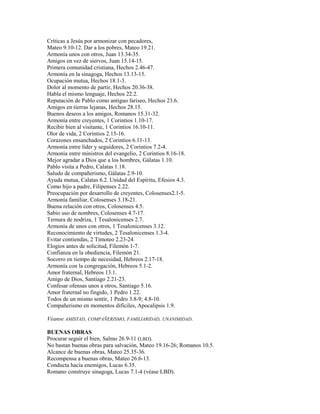 Críticas a Jesús por armonizar con pecadores,
Mateo 9.10-12. Dar a los pobres, Mateo 19.21.
Armonía unos con otros, Juan 13.34-35.
Amigos en vez de siervos, Juan 15.14-15.
Primera comunidad cristiana, Hechos 2.46-47.
Armonía en la sinagoga, Hechos 13.13-15.
Ocupación mutua, Hechos 18.1-3.
Dolor al momento de partir, Hechos 20.36-38.
Habla el mismo lenguaje, Hechos 22.2.
Reputación de Pablo como antiguo fariseo, Hechos 23.6.
Amigos en tierras lejanas, Hechos 28.15.
Buenos deseos a los amigos, Romanos 15.31-32.
Armonía entre creyentes, 1 Corintios 1.10-17.
Recibir bien al visitante, 1 Corintios 16.10-11.
Olor de vida, 2 Corintios 2.15-16.
Corazones ensanchados, 2 Corintios 6.11-13.
Armonía entre líder y seguidores, 2 Corintios 7.2-4.
Armonía entre ministros del evangelio, 2 Corintios 8.16-18.
Mejor agradar a Dios que a los hombres, Gálatas 1.10.
Pablo visita a Pedro, Calatas 1.18.
Saludo de compañerismo, Gálatas 2.9-10.
Ayuda mutua, Calatas 6.2. Unidad del Espíritu, Efesios 4.3.
Como hijo a padre, Filipenses 2.22.
Preocupación por desarrollo de creyentes, Colosenses2.1-5.
Armonía familiar, Colosenses 3.18-21.
Buena relación con otros, Colosenses 4.5.
Sabio uso de nombres, Colosenses 4.7-17.
Ternura de nodriza, 1 Tesalonicenses 2.7.
Armonía de unos con otros, 1 Tesalonicenses 3.12.
Reconocimiento de virtudes, 2 Tesalonicenses 1.3-4.
Evitar contiendas, 2 Timoteo 2.23-24.
Elogios antes de solicitud, Filemón 1-7.
Confianza en la obediencia, Filemón 21.
Socorro en tiempo de necesidad, Hebreos 2.17-18.
Armonía con la congregación, Hebreos 5.1-2.
Amor fraternal, Hebreos 13.1.
Amigo de Dios, Santiago 2.21-23.
Confesar ofensas unos a otros, Santiago 5.16.
Amor fraternal no fingido, 1 Pedro 1.22.
Todos de un mismo sentir, 1 Pedro 3.8-9; 4.8-10.
Compañerismo en momentos difíciles, Apocalipsis 1.9.
Véanse AMISTAD, COMPAÑERISMO, FAMILIARIDAD, UNANIMIDAD.
BUENAS OBRAS
Procurar seguir el bien, Salmo 26.9-11 (LBD).
No bastan buenas obras para salvación, Mateo 19.16-26; Romanos 10.5.
Alcance de buenas obras, Mateo 25.35-36.
Recompensa a buenas obras, Mateo 26.6-13.
Conducta hacia enemigos, Lucas 6.35.
Romano construye sinagoga, Lucas 7.1-4 (véase LBD).
 