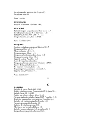 Burladores en los postreros días, 2 Pedro 3.3.
Burladores, Judas 18.
Véase ENGAÑO.
BUROCRACIA
Políticos se observan, Eclesiastés 5.8-9.
BUSCADOR
Tabernáculo para los que buscan a Dios, Éxodo 33.7.
De todo corazón busca a Dios, 2 Crónicas 31.21.
Sed de Dios, Salmos 42.1-4; 63.1-8; 143.6.
Griegos buscan a Jesús, Juan 12.20-22.
Véase EVANGELIZACIÓN.
BÚSQUEDA
Hombres verdaderamente santos, Números 16.3-7.
Búsqueda de Dios, Job 11.7.
Minas profundas, Job 28.1-4.
Búsqueda de paz, Salmo 34.14.
Búsqueda de hombre entendido, Salmo 53.2.
Búsqueda incesante, Salmo 105.4.
Seguir la justicia, Proverbios 15.9.
Honra de reyes, Proverbios 25.2.
Búsqueda de locuras y desvaríos, Eclesiastés 1.17-18.
Tiempo de buscar, Eclesiastés 3.6.
No encuentra respuesta, Isaías 41.28.
Preguntar por sendas antiguas, Jeremías 6.16.
Seguir el amor, 1 Corintios 14.1.
Véase EXPLORACIÓN
***
C
CABALLO
Caballos de guerra, Éxodo 14.9; 15.19.
Prohíbe caballos egipcios, Deuteronomio 17.16; Isaías 31.1.
Caballo fuerte, Job 39.19-25.
Sujetos con cabestro y freno, Salmo 32.8-9.
Sin seguridad en los caballos, Salmo 33.17; Proverbios 21.31.
Disciplina para caballos, asnos y necios, Proverbios 26.3.
Caballos más rápidos que águilas, Jeremías 4.13.
Arremete como caballo, Jeremías 8.6.
Relincho de caballos, Jeremías 8.16.
Más ligeros que leopardos, Habacuc 1.8.
Caballos hermosos, Zacarías 6.2; Apocalipsis 6.2-8.
Campanillas sobre caballos, Zacarías 14.20.
 