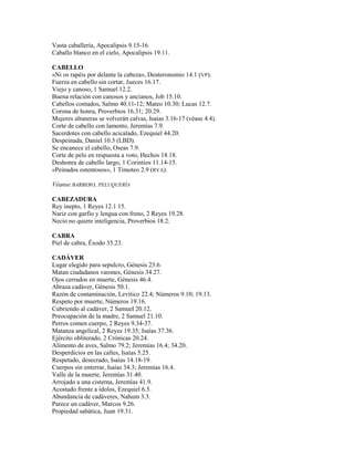 Vasta caballería, Apocalipsis 9.15-16.
Caballo blanco en el cielo, Apocalipsis 19.11.
CABELLO
«Ni os rapéis por delante la cabeza», Deuteronomio 14.1 (VP).
Fuerza en cabello sin cortar, Jueces 16.17.
Viejo y canoso, 1 Samuel 12.2.
Buena relación con canosos y ancianos, Job 15.10.
Cabellos contados, Salmo 40.11-12; Mateo 10.30; Lucas 12.7.
Corona de honra, Proverbios 16.31; 20.29.
Mujeres altaneras se volverán calvas, Isaías 3.16-17 (véase 4.4).
Corte de cabello con lamento, Jeremías 7.9.
Sacerdotes con cabello acicalado, Ezequiel 44.20.
Despeinada, Daniel 10.3 (LBD).
Se encanece el cabello, Oseas 7.9.
Corte de pelo en respuesta a voto, Hechos 18.18.
Deshonra de cabello largo, 1 Corintios 11.14-15.
«Peinados ostentosos», 1 Timoteo 2.9 (RVA).
Véanse BARBERO, PELUQUERÍA
CABEZADURA
Rey inepto, 1 Reyes 12.1 15.
Nariz con garfio y lengua con freno, 2 Reyes 19.28.
Necio no quiere inteligencia, Proverbios 18.2.
CABRA
Piel de cabra, Éxodo 35.23.
CADÁVER
Lugar elegido para sepulcro, Génesis 23.6.
Matan ciudadanos varones, Génesis 34.27.
Ojos cerrados en muerte, Génesis 46.4.
Abraza cadáver, Génesis 50.1.
Razón de contaminación, Levítico 22.4; Números 9.10; 19.13.
Respeto por muerte, Números 19.16.
Cubriendo al cadáver, 2 Samuel 20.12.
Preocupación de la madre, 2 Samuel 21.10.
Perros comen cuerpo, 2 Reyes 9.34-37.
Matanza angelical, 2 Reyes 19.35; Isaías 37.36.
Ejército obliterado, 2 Crónicas 20.24.
Alimento de aves, Salmo 79.2; Jeremías 16.4; 34.20.
Desperdicios en las calles, Isaías 5.25.
Respetado, desecrado, Isaías 14.18-19.
Cuerpos sin enterrar, Isaías 34.3; Jeremías 16.4.
Valle de la muerte, Jeremías 31.40.
Arrojado a una cisterna, Jeremías 41.9.
Acostado frente a ídolos, Ezequiel 6.5.
Abundancia de cadáveres, Nahum 3.3.
Parece un cadáver, Marcos 9.26.
Propiedad sabática, Juan 19.31.
 