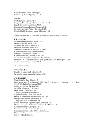 Cadáveres en las calles, Apocalipsis 11.8.
Rehúsan sepultarlo, Apocalipsis 11.9.
CAÍDA
Caída de Adán, Génesis 3.6-7.
Imagen de Dios e imagen del hombre, Génesis 5.1-3.
Pecado del primer padre, Isaías 43.27.
Entrada del pecado al mundo, Romanos 5.12.
La muerte entró por Adán, 1 Corintios 15.21.
Culpabilidad de la primera mujer, 1 Timoteo 2.14.
Véanse CARNALIDAD, DECADENCIA, DEPRAVACIÓN, DESOBEDIENCIA, PECADO
CALAMIDAD
Avalancha de calamidades, Job 1.13-19.
Día de calamidad, Salmo 18.18.
El castigo trae justicia, Isaías 26.9.
Dios creó adversidad, Isaías 45.7.
Malas noticias sucesivas, Jeremías 51.31-32.
Calamidades en la calle, Lamentaciones 2.21.
Persiguen calamidades, Amos 5.19.
Ciudad desahuciada, Nahum 2.8-10; 3.3-4.
La persecución ayuda a la expansión del evangelio,
Hechos 8.3-4. El temor hace que la gente glorifique a Dios, Apocalipsis 11.13.
Terrible terremoto, Apocalipsis 16.18.
Véase DESTRUCCIÓN
CALAVERADA
Pecados de la juventud, Salmo 25.6-7.
Se siembra lo que se cosecha, Calatas 6.7-8.
CALENDARIO
Creación de los días, Génesis 1.5.
Días, fechas específicas, Génesis 1.3-31; 2.1-3; 7.11; Éxodo 16.1; Números 1.1; 9.1; 2 Reyes
25.1-3, 8-9; Esdras 3.6; Ezequiel 29.1.
Primer mes del año, Éxodo 12.1-2.
Actividad primaveral, 1 Reyes 6.1.
Doce meses, 1 Crónicas 27.1-15.
Trabajo terminado, Nehemías 6.15.
Registro de meses y días, Ester 8.9; 9.1.
Quiten su cumpleaños del calendario, Job 3.3-6.
Designaciones lunares, Salmo 104.19.
Tiempo para todo, Eclesiastés 3.1-8.
Fechas establecidas según los reyes, Jeremías 1.2-3;
Daniel 1.1; Hageo 1.1; Zacarías 1.1; Isaías 1.1; Miqueas 1.1.
Reconocer una fecha, Ezequiel 1.1.
Fecha relacionada a terremoto, Amos 1.1. _
Fecha desconocida, Mateo 24.36; Marcos 13.32. I
Meses del año:
Enero—Tebet, Ester 2.16.
 