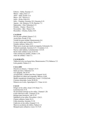 Febrero—Sebat, Zacarías 1.7.
Marzo—Adar, Ester 3.7.
Abril—Abib, Éxodo 13.4.
Mayo—Zif, 1 Reyes 6.1.
Junio—Siván, Ester 8.9,
Julio—Tammuz, Jeremías 39.2; Zacarías 8.19.
Agosto—Ab, Números 33.38; Zacarías 7.3.
Septiembre—Elul, Nehemías 6.15.
Octubre—Etanin, 1 Reyes 8.2.
Noviembre—Bul, 1 Reyes 6.38.
Diciembre—Chisleu, Esdras 10.9.
CALIDAD
Oro de gran calidad, Génesis 2.12.
Aceite puro, Éxodo 27.20.
Vestido de gran calidad, Deuteronomio 8.4.
Lo poco mejor que lo mucho, Jueces 8.2.
Grandes talentos, Salmo 45.1.
Mejor poco en paz que mucho en angustia, Eclesiastés 4.6.
Calidad examinada, Jeremías 6.27; 1 Corintios 3.13.
Nuevas cada mañana, Lamentaciones 3.22-24.
Sal de mala calidad, Lucas 14.34-35.
Vida cristiana de calidad, 2 Pedro 1.5-8.
Amor de calidad, 1 Juan 3.1.
CALIGRAFÍA
Tablas de la ley con buena letra, Deuteronomio 27.8; Habacuc 2.2.
Letra grande, Calatas 6.11.
CALLADO
Oración en silencio, 1 Samuel 1.9-15.
Nada que decir, Nehemías 5.8.
Voz apagada, Job 29.10.
Avergonzado y callado ante Dios, Ezequiel 16.63.
Discípulos no saben qué responder, Marcos 14.40.
Mudez causada por escepticismo, Lucas 1.19-20,62-64.
Cinismo silenciado, Lucas 20.20-26.
Silencio en el cielo, Apocalipsis 8.1. Véase MUDO.
CALLE
Peligro en las calles, Josué 2.19; Oseas 7.1;
Lamentaciones 4.18.
No proclamar mensaje en las calles, 2 Samuel 1.20.
Como lodo de la calle, 2 Samuel 22.43.
Refugio para forasteros, Job 31.32.
Sabiduría en las calles, Proverbios 1.20-21.
Clamor callejero, Isaías 24.11.
Calles desiertas, Jeremías 33.10.
Cadáveres en las calles, Ezequiel 11.6.
Masivos accidentes de tráfico, Nahum 2.4.
Banquete para callejeros, Lucas 14.15-25.
 