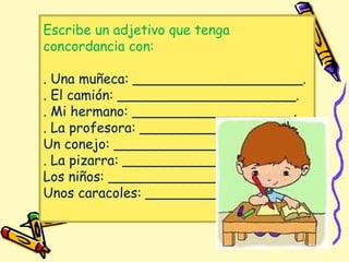 Escribe un adjetivo que tenga
concordancia con:
. Una muñeca: ____________________.
. El camión: _____________________.
. Mi hermano: ___________________.
. La profesora: __________________.
Un conejo: ______________________.
. La pizarra: _____________________.
Los niños: _______________________.
Unos caracoles: ___________________.