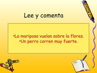 Lee y comenta
•La mariposa vuelan sobre la flores.
•Un perro corren muy fuerte.
