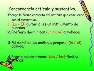 Concordancia articulo y sustantivo.
Escoge la forma correcta del artículo que concuerde
con el sustantivo.
1. (La / El) guitarra es un instrumento de
cuerdas .
2. Prefiero dormir con (un / una) almohada.
3. Mi mamá en las mañanas prepara (la / el)
comida.
4. Pronto celebraremos (los / las) fiestas
patrias.