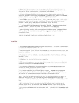 2:70 Y habitaron los sacerdotes, los levitas, los del pueblo, los cantores, los porteros y los
           sirvientes del templo en sus ciudades; y todo Israel en sus ciudades.

           3:10 Y cuando los albañiles del templo de Jehová echaban los cimientos, pusieron a los
           sacerdotes vestidos de sus ropas y con trompetas, y a los levitas hijos de Asaf con címbalos,
           para que alabasen a Jehová, según la ordenanza de David rey de Israel.

           3:11 Y cantaban, alabando y dando gracias a Jehová, y diciendo: Porque él es bueno, porque
           para siempre es su misericordia sobre Israel. Y todo el pueblo aclamaba con gran júbilo,
           alabando a Jehová porque se echaban los cimientos de la casa de Jehová.

           7:7 Y con él subieron a Jerusalén algunos de los hijos de Israel, y de los sacerdotes, levitas,
           cantores, porteros y sirvientes del templo, en el séptimo año del rey Artajerjes.

           7:24 Y a vosotros os hacemos saber que a todos los sacerdotes y levitas, cantores, porteros,
           sirvientes del templo y ministros de la casa de Dios, ninguno podrá imponerles tributo,
           contribución ni renta.

           10:24 De los cantores: Eliasib; y de los porteros: Salum, Telem y Uri.




Nehemías



           4:18 Porque los que edificaban, cada uno tenía su espada ceñida a sus lomos, y así edificaban;
           y el que tocaba la trompetaestaba junto a mí.

           4:20 En el lugar donde oyereis el sonido de la trompeta, reuníos allí con nosotros; nuestro Dios
           peleará por nosotros.

           7:1 Luego que el muro fue edificado, y colocadas las puertas, y fueron señalados porteros y
           cantores y levitas.

           7:44 Cantores: los hijos de Asaf, ciento cuarenta y ocho.

           7:67 Sin sus siervos y siervas, que eran siete mil trescientos treinta y siete; y entre ellos había
           doscientos cuarenta y cincocantores y cantoras.

           7:73 Y habitaron los sacerdotes, los levitas, los porteros, los cantores, los del pueblo, los
           sirvientes del templo y todo Israel, en sus ciudades.

           10:28 Y el resto del pueblo, los sacerdotes, levitas, porteros y cantores, los sirvientes del
           templo, y todos los que se habían apartado de los pueblos de las tierras a la ley de Dios, con
           sus mujeres, sus hijos e hijas, todo el que tenía comprensión y discernimiento.

           10:39 Porque a las cámaras del tesoro han de llevar los hijos de Israel y los hijos de Leví la
           ofrenda del grano, del vino y del aceite; y allí estarán los utensilios del santuario, y los
           sacerdotes que ministran, los porteros y los cantores; y no abandonaremos la casa de nuestro
           Dios.

           11:22 Y el jefe de los levitas en Jerusalén era Uzi hijo de Bani, hijo de Hasabías, hijo de
           Matanías, hijo de Micaía, de los hijos de Asaf, cantores, sobre la obra de la casa de Dios.

           11:23 Porque había mandamiento del rey acerca de ellos, y distribución para los cantores para
           cada día.
 