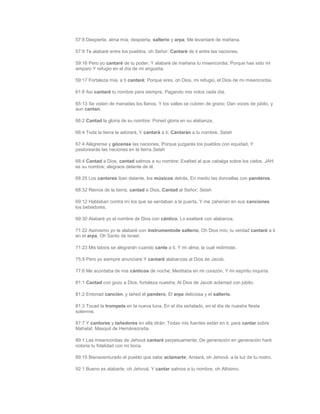 57:8 Despierta, alma mía; despierta, salterio y arpa; Me levantaré de mañana.

57:9 Te alabaré entre los pueblos, oh Señor; Cantaré de ti entre las naciones.

59:16 Pero yo cantaré de tu poder, Y alabaré de mañana tu misericordia; Porque has sido mi
amparo Y refugio en el día de mi angustia.

59:17 Fortaleza mía, a ti cantaré; Porque eres, oh Dios, mi refugio, el Dios de mi misericordia.

61:8 Así cantaré tu nombre para siempre, Pagando mis votos cada día.

65:13 Se visten de manadas los llanos, Y los valles se cubren de grano; Dan voces de júbilo, y
aun cantan.

66:2 Cantad la gloria de su nombre; Poned gloria en su alabanza.

66:4 Toda la tierra te adorará, Y cantará a ti; Cantarán a tu nombre. Selah

67:4 Alégrense y gócense las naciones, Porque juzgarás los pueblos con equidad, Y
pastorearás las naciones en la tierra.Selah

68:4 Cantad a Dios, cantad salmos a su nombre; Exaltad al que cabalga sobre los cielos. JAH
es su nombre; alegraos delante de él.

68:25 Los cantores iban delante, los músicos detrás; En medio las doncellas con panderos.

68:32 Reinos de la tierra, cantad a Dios, Cantad al Señor; Selah

69:12 Hablaban contra mí los que se sentaban a la puerta, Y me zaherían en sus canciones
los bebedores.

69:30 Alabaré yo el nombre de Dios con cántico, Lo exaltaré con alabanza.

71:22 Asimismo yo te alabaré con instrumentode salterio, Oh Dios mío; tu verdad cantaré a ti
en el arpa, Oh Santo de Israel.

71:23 Mis labios se alegrarán cuando cante a ti, Y mi alma, la cual redimiste.

75:9 Pero yo siempre anunciaré Y cantaré alabanzas al Dios de Jacob.

77:6 Me acordaba de mis cánticos de noche; Meditaba en mi corazón, Y mi espíritu inquiría.

81:1 Cantad con gozo a Dios, fortaleza nuestra; Al Dios de Jacob aclamad con júbilo.

81:2 Entonad canción, y tañed el pandero, El arpa deliciosa y el salterio.

81:3 Tocad la trompeta en la nueva luna, En el día señalado, en el día de nuestra fiesta
solemne.

87:7 Y cantores y tañedores en ella dirán: Todas mis fuentes están en ti; para cantar sobre
Mahalat. Masquil de Hemánezraíta.

89:1 Las misericordias de Jehová cantaré perpetuamente; De generación en generación haré
notoria tu fidelidad con mi boca.

89:15 Bienaventurado el pueblo que sabe aclamarte; Andará, oh Jehová, a la luz de tu rostro.

92:1 Bueno es alabarte, oh Jehová, Y cantar salmos a tu nombre, oh Altísimo.
 
