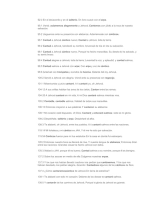 92:3 En el decacordio y en el salterio, En tono suave con el arpa.

95:1 Venid, aclamemos alegremente a Jehová; Cantemos con júbilo a la roca de nuestra
salvación.

95:2 Lleguemos ante su presencia con alabanza; Aclamémosle con cánticos.

96:1 Cantad a Jehová cántico nuevo; Cantad a Jehová, toda la tierra.

96:2 Cantad a Jehová, bendecid su nombre; Anunciad de día en día su salvación.

98:1 Cantad a Jehová cántico nuevo, Porque ha hecho maravillas; Su diestra lo ha salvado, y
su santo brazo.

98:4 Cantad alegres a Jehová, toda la tierra; Levantad la voz, y aplaudid, y cantad salmos.

98:5 Cantad salmos a Jehová con arpa; Con arpa y voz de cántico.

98:6 Aclamad con trompetas y sonidos de bocina, Delante del rey Jehová.

100:2 Servid a Jehová con alegría; Venid ante su presencia con regocijo.

101:1 Misericordia y juicio cantaré; A ti cantaré yo, oh Jehová.

104:12 A sus orillas habitan las aves de los cielos; Cantan entre las ramas.

104:33 A Jehová cantaré en mi vida; A mi Dios cantaré salmos mientras viva.

105:2 Cantadle, cantadle salmos; Hablad de todas sus maravillas.

106:12 Entonces creyeron a sus palabras Y cantaron su alabanza

108:1 Mi corazón está dispuesto, oh Dios; Cantaré y entonaré salmos; esta es mi gloria.

108:2 Despiértate, salterio y arpa; Despertaré al alba.

108:3 Te alabaré, oh Jehová, entre los pueblos; A ti cantaré salmos entre las naciones.

118:14 Mi fortaleza y mi cántico es JAH, Y él me ha sido por salvación.

119:54 Cánticos fueron para mí tus estatutos En la casa en donde fui extranjero.

126:2 Entonces nuestra boca se llenará de risa, Y nuestra lengua de alabanza; Entonces dirán
entre las naciones: Grandes cosas ha hecho Jehová con éstos.

135:3 Alabad a JAH, porque él es bueno; Cantad salmos a su nombre, porque él es benigno.

137:2 Sobre los sauces en medio de ella Colgamos nuestras arpas.

137:3 Y los que nos habían llevado cautivos nos pedían que cantásemos, Y los que nos
habían desolado nos pedían alegría, diciendo: Cantadnos algunos de los cánticos de Sion.

137:4 ¿Cómo cantaremoscántico de Jehová En tierra de extraños?

138:1 Te alabaré con todo mi corazón; Delante de los dioses te cantaré salmos.

138:5 Y cantarán de los caminos de Jehová, Porque la gloria de Jehová es grande.
 