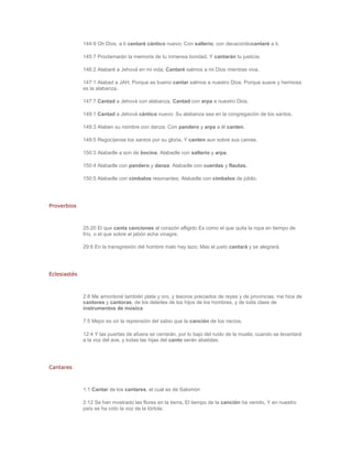 144:9 Oh Dios, a ti cantaré cántico nuevo; Con salterio, con decacordiocantaré a ti.

              145:7 Proclamarán la memoria de tu inmensa bondad, Y cantarán tu justicia.

              146:2 Alabaré a Jehová en mi vida; Cantaré salmos a mi Dios mientras viva.

              147:1 Alabad a JAH, Porque es bueno cantar salmos a nuestro Dios; Porque suave y hermosa
              es la alabanza.

              147:7 Cantad a Jehová con alabanza, Cantad con arpa a nuestro Dios.

              149:1 Cantad a Jehová cántico nuevo; Su alabanza sea en la congregación de los santos.

              149:3 Alaben su nombre con danza; Con pandero y arpa a él canten.

              149:5 Regocíjense los santos por su gloria, Y canten aun sobre sus camas.

              150:3 Alabadle a son de bocina; Alabadle con salterio y arpa.

              150:4 Alabadle con pandero y danza; Alabadle con cuerdas y flautas.

              150:5 Alabadle con címbalos resonantes; Alabadle con címbalos de júbilo.




Proverbios



              25:20 El que canta canciones al corazón afligido Es como el que quita la ropa en tiempo de
              frío, o el que sobre el jabón echa vinagre.

              29:6 En la transgresión del hombre malo hay lazo; Mas el justo cantará y se alegrará.




Eclesiastés



              2:8 Me amontoné también plata y oro, y tesoros preciados de reyes y de provincias; me hice de
              cantores y cantoras, de los deleites de los hijos de los hombres, y de toda clase de
              instrumentos de música.

              7:5 Mejor es oír la reprensión del sabio que la canción de los necios.

              12:4 Y las puertas de afuera se cerrarán, por lo bajo del ruido de la muela; cuando se levantará
              a la voz del ave, y todas las hijas del canto serán abatidas.




Cantares



              1:1 Cantar de los cantares, el cual es de Salomón

              2:12 Se han mostrado las flores en la tierra, El tiempo de la canción ha venido, Y en nuestro
              país se ha oído la voz de la tórtola.
 