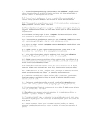27:13 Acontecerá también en aquel día, que se tocará con gran trompeta, y vendrán los que
habían sido esparcidos en la tierra de Asiria, y los que habían sido desterrados a Egipto, y
adorarán a Jehová en el monte santo, en Jerusalén.

30:29 Vosotros tendréis cántico como de noche en que se celebra pascua, y alegría de
corazón, como el que va con flautapara venir al monte de Jehová, al Fuerte de Israel.

30:32 Y cada golpe de la vara justiciera que asiente Jehová sobre él, será con panderos y con
arpas; y en batalla tumultuosa peleará contra ellos.

35:2 Florecerá profusamente, y también se alegrará y cantará con júbilo; la gloria del Líbano le
será dada, la hermosura del Carmelo y de Sarón. Ellos verán la gloria de Jehová, la hermosura
del Dios nuestro.

35:6 Entonces el cojo saltará como un ciervo, y cantará la lengua del mudo;porque aguas
serán cavadas en el desierto, y torrentes en la soledad.

35:10 Y los redimidos de Jehová volverán, y vendrán a Sion con alegría; y gozo perpetuo será
sobre sus cabezas; y tendrán gozo y alegría, y huirán la tristeza y el gemido.

38:20 Jehová me salvará; por tanto cantaremos nuestros cánticos en la casa de Jehová todos
los días de nuestra vida.

42:10 Cantad a Jehová un nuevo cántico, su alabanza desde el fin de la tierra; los que
descendéis al mar, y cuanto hay en él, las costas y los moradores de ellas.

42:11 Alcen la voz el desierto y sus ciudades, las aldeas donde habita Cedar; canten los
moradores de Sela, y desde la cumbre de los montes den voces de júbilo.

44:23 Cantad loores, oh cielos, porque Jehová lo hizo; gritad con júbilo, profundidades de la
tierra; prorrumpid, montes, en alabanza; bosque, y todo árbol que en él está; porque Jehová
redimió a Jacob, y en Israel será glorificado.

48:20 Salid de Babilonia,huid de entre los caldeos; dad nuevas de esto con voz de alegría,
publicadlo, llevadlo hasta lo postrero de la tierra; decid: Redimió Jehová a Jacob su siervo.

49:13 Cantad alabanzas, oh cielos, y alégrate, tierra; y prorrumpid en alabanzas, oh montes;
porque Jehová ha consolado a su pueblo, y de sus pobres tendrá misericordia.

51:3 Ciertamente consolará Jehová a Sion; consolará todas sus soledades, y cambiará su
desierto en paraíso, y su soledad en huerto de Jehová; se hallará en ella alegría y gozo,
alabanza y voces de canto.

51:11 Ciertamente volverán los redimidos de Jehová; volverán a Sion cantando, y gozo
perpetuo habrá sobre sus cabezas; tendrán gozo y alegría, y el dolor y el gemido huirán.

52:8 ¡Voz de tus atalayas! Alzarán la voz, juntamente darán voces de júbilo; porque ojo a ojo
verán que Jehová vuelve a traer a Sion.

52:9 Cantad alabanzas, alegraos juntamente, soledades de Jerusalén; porque Jehová ha
consolado a su pueblo, a Jerusalén ha redimido.

54:1 Regocíjate, oh estéril, la que no daba a luz; levanta canción y da voces de júbilo, la que
nunca estuvo de parto; porque más son los hijos de la desamparada que los de la casada, ha
dicho Jehová.

55:12 Porque con alegría saldréis, y con paz seréis vueltos; los montes y los collados
levantarán canción delante de vosotros, y todos los árboles del campo darán palmadas de
aplauso.
 