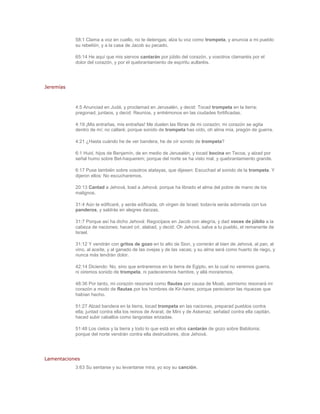 58:1 Clama a voz en cuello, no te detengas; alza tu voz como trompeta, y anuncia a mi pueblo
           su rebelión, y a la casa de Jacob su pecado.

           65:14 He aquí que mis siervos cantarán por júbilo del corazón, y vosotros clamaréis por el
           dolor del corazón, y por el quebrantamiento de espíritu aullaréis.




Jeremías



           4:5 Anunciad en Judá, y proclamad en Jerusalén, y decid: Tocad trompeta en la tierra;
           pregonad, juntaos, y decid: Reuníos, y entrémonos en las ciudades fortificadas.

           4:19 ¡Mis entrañas, mis entrañas! Me duelen las fibras de mi corazón; mi corazón se agita
           dentro de mí; no callaré; porque sonido de trompeta has oído, oh alma mía, pregón de guerra.

           4:21 ¿Hasta cuándo he de ver bandera, he de oír sonido de trompeta?

           6:1 Huid, hijos de Benjamín, de en medio de Jerusalén, y tocad bocina en Tecoa, y alzad por
           señal humo sobre Bet-haquerem; porque del norte se ha visto mal, y quebrantamiento grande.

           6:17 Puse también sobre vosotros atalayas, que dijesen: Escuchad al sonido de la trompeta. Y
           dijeron ellos: No escucharemos.

           20:13 Cantad a Jehová, load a Jehová; porque ha librado el alma del pobre de mano de los
           malignos.

           31:4 Aún te edificaré, y serás edificada, oh virgen de Israel; todavía serás adornada con tus
           panderos, y saldrás en alegres danzas.

           31:7 Porque así ha dicho Jehová: Regocijaos en Jacob con alegría, y dad voces de júbilo a la
           cabeza de naciones; haced oír, alabad, y decid: Oh Jehová, salva a tu pueblo, el remanente de
           Israel.

           31:12 Y vendrán con gritos de gozo en lo alto de Sion, y correrán al bien de Jehová, al pan, al
           vino, al aceite, y al ganado de las ovejas y de las vacas; y su alma será como huerto de riego, y
           nunca más tendrán dolor.

           42:14 Diciendo: No, sino que entraremos en la tierra de Egipto, en la cual no veremos guerra,
           ni oiremos sonido de trompeta, ni padeceremos hambre, y allá moraremos.

           48:36 Por tanto, mi corazón resonará como flautas por causa de Moab, asimismo resonará mi
           corazón a modo de flautas por los hombres de Kir-hares; porque perecieron las riquezas que
           habían hecho.

           51:27 Alzad bandera en la tierra, tocad trompeta en las naciones, preparad pueblos contra
           ella; juntad contra ella los reinos de Ararat, de Mini y de Askenaz; señalad contra ella capitán,
           haced subir caballos como langostas erizadas.

           51:48 Los cielos y la tierra y todo lo que está en ellos cantarán de gozo sobre Babilonia;
           porque del norte vendrán contra ella destruidores, dice Jehová.




Lamentaciones
           3:63 Su sentarse y su levantarse mira; yo soy su canción.
 