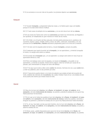 5:14 Los ancianos no se ven más en la puerta, Los jóvenes dejaron sus canciones.




Ezequiel



           7:14 Tocarán trompeta, y prepararán todas las cosas, y no habrá quien vaya a la batalla;
           porque mi ira está sobre toda la multitud.

           26:13 Y haré cesar el estrépito de tus canciones, y no se oirá más el son de tus cítaras.

           27:25 Las naves de Tarsis eran como tus caravanas que traían tus mercancías; así llegaste a
           ser opulenta, te multiplicaste en gran manera en medio de los mares.

           28:13 En Edén, en el huerto de Dios estuviste; de toda piedra preciosa era tu vestidura; de
           cornerina, topacio, jaspe, crisólito, berilo y ónice; de zafiro, carbunclo, esmeralda y oro; los
           primores de tus tamboriles y flautas estuvieron preparados para ti en el día de tu creación.

           33:3 Y él viere venir la espada sobre la tierra, y tocare trompeta y avisare al pueblo.

           33:4 Cualquiera que oyere el sonido de la trompeta y no se apercibiere, y viniendo la espada
           lo hiriere, su sangre será sobre su cabeza.

           33:5 El sonido de la trompeta oyó, y no se apercibió; su sangre será sobre él; mas el que se
           apercibiere librará su vida.

           33:6 Pero si el atalaya viere venir la espada y no tocare la trompeta, y el pueblo no se
           apercibiere, y viniendo la espada, hiriere de él a alguno, éste fue tomado por causa de su
           pecado, pero demandaré su sangre de mano del atalaya.

           33:32 Y he aquí que tú eres a ellos como cantor de amores, hermoso de voz y que canta bien;
           y oirán tus palabras, pero no las pondrán por obra.

           40:44 Y fuera de la puerta interior, en el atrio de adentro que estaba al lado de la puerta del
           norte, estaban las cámaras de loscantores, las cuales miraban hacia el sur; una estaba al lado
           de la puerta del oriente que miraba hacia el norte.




Daniel



           3:5 Que al oír el son de la bocina, de la flauta, del tamboril, del arpa, del salterio, de la
           zampoña y de todo instrumento de música, os postréis y adoréis la estatua de oro que el rey
           Nabucodonosor ha levantado.

           3:7 Por lo cual, al oír todos los pueblos el son de la bocina, de la flauta, del tamboril, del arpa,
           del salterio, de la zampoña y de todo instrumento de música, todos los pueblos, naciones y
           lenguas se postraron y adoraron la estatua de oro que el rey Nabucodonosor había levantado.

           3:10 Tú, oh rey, has dado una ley que todo hombre, al oír el son de la bocina, de la flauta, del
           tamboril, del arpa, del salterio, de la zampoña y de todo instrumento de música, se postre y
           adore la estatua de oro.

           3:15 Ahora, pues, ¿estáis dispuestos para que al oír el son de la bocina, de la flauta, del
           tamboril, del arpa, del salterio, de lazampoña y de todo instrumento de música, os postréis
 
