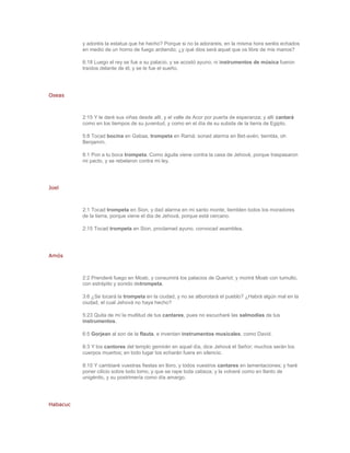 y adoréis la estatua que he hecho? Porque si no la adorareis, en la misma hora seréis echados
          en medio de un horno de fuego ardiendo; ¿y qué dios será aquel que os libre de mis manos?

          6:18 Luego el rey se fue a su palacio, y se acostó ayuno; ni instrumentos de música fueron
          traídos delante de él, y se le fue el sueño.




Oseas



          2:15 Y le daré sus viñas desde allí, y el valle de Acor por puerta de esperanza; y allí cantará
          como en los tiempos de su juventud, y como en el día de su subida de la tierra de Egipto.

          5:8 Tocad bocina en Gabaa, trompeta en Ramá: sonad alarma en Bet-avén; tiembla, oh
          Benjamín.

          8:1 Pon a tu boca trompeta. Como águila viene contra la casa de Jehová, porque traspasaron
          mi pacto, y se rebelaron contra mi ley.




Joel



          2:1 Tocad trompeta en Sion, y dad alarma en mi santo monte; tiemblen todos los moradores
          de la tierra, porque viene el día de Jehová, porque está cercano.

          2:15 Tocad trompeta en Sion, proclamad ayuno, convocad asamblea.




Amós



          2:2 Prenderé fuego en Moab, y consumirá los palacios de Queriot; y morirá Moab con tumulto,
          con estrépito y sonido detrompeta.

          3:6 ¿Se tocará la trompeta en la ciudad, y no se alborotará el pueblo? ¿Habrá algún mal en la
          ciudad, el cual Jehová no haya hecho?

          5:23 Quita de mí la multitud de tus cantares, pues no escucharé las salmodias de tus
          instrumentos.

          6:5 Gorjean al son de la flauta, e inventan instrumentos musicales, como David.

          8:3 Y los cantores del templo gemirán en aquel día, dice Jehová el Señor; muchos serán los
          cuerpos muertos; en todo lugar los echarán fuera en silencio.

          8:10 Y cambiaré vuestras fiestas en lloro, y todos vuestros cantares en lamentaciones; y haré
          poner cilicio sobre todo lomo, y que se rape toda cabeza; y la volveré como en llanto de
          unigénito, y su postrimería como día amargo.




Habacuc
 