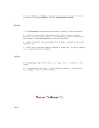 3:19 Jehová el Señor es mi fortaleza, El cual hace mis pies como de ciervas,Y en mis alturas
           me hace andar. Al jefe de loscantores, sobre mis instrumentos de cuerdas.




Sofonías



           1:16 Día de trompeta y de algazara sobre las ciudades fortificadas, y sobre las altas torres.

           2:14 Rebaños de ganado harán en ella majada, todas las bestias del campo; el pelícano
           también y el erizo dormirán en sus dinteles; su voz cantará en las ventanas; habrá desolación
           en las puertas, porque su enmaderamiento de cedro será descubierto.

           3:14 Canta, oh hija de Sion; da voces de júbilo, oh Israel; gózate y regocíjate de todo corazón,
           hija de Jerusalén.

           3:17 Jehová está en medio de ti, poderoso, él salvará; se gozará sobre ti con alegría, callará de
           amor, se regocijará sobre ti concánticos.




Zacarías



           2:10 Canta y alégrate, hija de Sion; porque he aquí vengo, y moraré en medio de ti, ha dicho
           Jehová.

           9:14 Y Jehová será visto sobre ellos, y su dardo saldrá como relámpago; y Jehová el Señor
           tocará trompeta, e irá entre torbellinos del austro.




                              Nuevo Testamento


Mateo
 