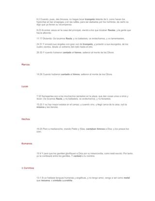 6:2 Cuando, pues, des limosna, no hagas tocar trompeta delante de ti, como hacen los
              hipócritas en las sinagogas y en las calles, para ser alabados por los hombres; de cierto os
              digo que ya tienen su recompensa.

              9:23 Al entrar Jesús en la casa del principal, viendo a los que tocaban flautas, y la gente que
              hacía alboroto.

              11:17 Diciendo: Os tocamos flauta, y no bailasteis; os endechamos, y no lamentasteis.

              24:31 Y enviará sus ángeles con gran voz de trompeta, y juntarán a sus escogidos, de los
              cuatro vientos, desde un extremo del cielo hasta el otro.

              26:30 Y cuando hubieron cantado el himno, salieron al monte de los Olivos.




Marcos



              14:26 Cuando hubieron cantado el himno, salieron al monte de los Olivos.




Lucas



              7:32 Semejantes son a los muchachos sentados en la plaza, que dan voces unos a otros y
              dicen: Os tocamos flauta, y no bailasteis; os endechamos, y no llorasteis.

              15:25 Y su hijo mayor estaba en el campo; y cuando vino, y llegó cerca de la casa, oyó la
              música y las danzas.




Hechos



              16:25 Pero a medianoche, orando Pablo y Silas, cantaban himnos a Dios; y los presos los
              oían.




Romanos



              15:9 Y para que los gentiles glorifiquen a Dios por su misericordia, como está escrito: Por tanto,
              yo te confesaré entre los gentiles, Y cantaré a tu nombre.




1 Corintios



              13:1 Si yo hablase lenguas humanas y angélicas, y no tengo amor, vengo a ser como metal
              que resuena, o címbalo queretiñe.
 