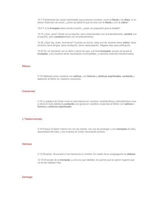 14:7 Ciertamente las cosas inanimadas que producen sonidos, como la flauta o la cítara, si no
             dieren distinción de voces, ¿cómo se sabrá lo que se toca con la flauta o con la cítara?

             14:8 Y si la trompeta diere sonido incierto, ¿quién se preparará para la batalla?

             14:15 ¿Qué, pues? Oraré con el espíritu, pero oraré también con el entendimiento; cantaré con
             el espíritu, pero cantarétambién con el entendimiento.

             14:26 ¿Qué hay, pues, hermanos? Cuando os reunís, cada uno de vosotros tiene salmo, tiene
             doctrina, tiene lengua, tiene revelación, tiene interpretación. Hágase todo para edificación.

             15:52 En un momento, en un abrir y cerrar de ojos, a la final trompeta; porque se tocará la
             trompeta, y los muertos serán resucitados incorruptibles, y nosotros seremos transformados.




Efesios



             5:19 Hablando entre vosotros con salmos, con himnos y cánticos espirituales, cantando y
             alabando al Señor en vuestros corazones.




Colosenses



             3:16 La palabra de Cristo more en abundancia en vosotros, enseñándoos y exhortándoos unos
             a otros en toda sabiduría,cantando con gracia en vuestros corazones al Señor con salmos e
             himnos y cánticos espirituales.




1 Tesalonicenses



             4:16 Porque el Señor mismo con voz de mando, con voz de arcángel, y con trompeta de Dios,
             descenderá del cielo; y los muertos en Cristo resucitarán primero.




Hebreos



             2:12 Diciendo: Anunciaré a mis hermanos tu nombre, En medio de la congregación te alabaré.

             12:19 Al sonido de la trompeta, y a la voz que hablaba, la cual los que la oyeron rogaron que
             no se les hablase más.




Santiago
 