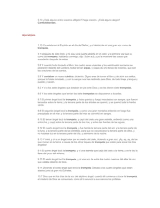 5:13 ¿Está alguno entre vosotros afligido? Haga oración. ¿Está alguno alegre?
              Cantealabanzas.




Apocalipsis



              1:10 Yo estaba en el Espíritu en el día del Señor, y oí detrás de mí una gran voz como de
              trompeta.

              4:1 Después de esto miré, y he aquí una puerta abierta en el cielo; y la primera voz que oí,
              como de trompeta, hablando conmigo, dijo: Sube acá, y yo te mostraré las cosas que
              sucederán después de estas.

              5:8 Y cuando hubo tomado el libro, los cuatro seres vivientes y los veinticuatro ancianos se
              postraron delante del Cordero; todos tenían arpas, y copas de oro llenas de incienso, que son
              las oraciones de los santos.

              5:9 Y cantaban un nuevo cántico, diciendo: Digno eres de tomar el libro y de abrir sus sellos;
              porque tú fuiste inmolado, y con tu sangre nos has redimido para Dios, de todo linaje y lengua y
              pueblo y nación.

              8:2 Y vi a los siete ángeles que estaban en pie ante Dios; y se les dieron siete trompetas.

              8:6 Y los siete ángeles que tenían las siete trompetas se dispusieron a tocarlas.

              8:7 El primer ángel tocó la trompeta, y hubo granizo y fuego mezclados con sangre, que fueron
              lanzados sobre la tierra; y la tercera parte de los árboles se quemó, y se quemó toda la hierba
              verde.

              8:8 El segundo ángel tocó la trompeta, y como una gran montaña ardiendo en fuego fue
              precipitada en el mar; y la tercera parte del mar se convirtió en sangre.

              8:10 El tercer ángel tocó la trompeta, y cayó del cielo una gran estrella, ardiendo como una
              antorcha, y cayó sobre la tercera parte de los ríos, y sobre las fuentes de las aguas.

              8:12 El cuarto ángel tocó la trompeta, y fue herida la tercera parte del sol, y la tercera parte de
              la luna, y la tercera parte de las estrellas, para que se oscureciese la tercera parte de ellos, y
              no hubiese luz en la tercera parte del día, y asimismo de la noche.

              8:13 Y miré, y oí a un ángel volar por en medio del cielo, diciendo a gran voz: ¡Ay, ay, ay, de los
              que moran en la tierra, a causa de los otros toques de trompeta que están para sonar los tres
              ángeles!

              9:1 El quinto ángel tocó la trompeta, y vi una estrella que cayó del cielo a la tierra; y se le dio la
              llave del pozo del abismo.

              9:13 El sexto ángel tocó la trompeta, y oí una voz de entre los cuatro cuernos del altar de oro
              que estaba delante de Dios.

              9:14 Diciendo al sexto ángel que tenía la trompeta: Desata a los cuatro ángeles que están
              atados junto al gran río Eufrates.

              10:7 Sino que en los días de la voz del séptimo ángel, cuando él comience a tocar la trompeta,
              el misterio de Dios se consumará, como él lo anunció a sus siervos los profetas
 