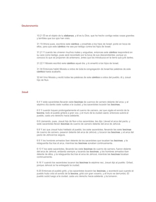 Deuteronomio



           10:21 Él es el objeto de tu alabanza, y él es tu Dios, que ha hecho contigo estas cosas grandes
           y terribles que tus ojos han visto.

           31:19 Ahora pues, escribíos este cántico, y enséñalo a los hijos de Israel; ponlo en boca de
           ellos, para que este cántico me sea por testigo contra los hijos de Israel.

           31:21 Y cuando les vinieren muchos males y angustias, entonces este cántico responderá en
           su cara como testigo, pues será recordado por la boca de sus descendientes; porque yo
           conozco lo que se proponen de antemano, antes que los introduzca en la tierra que juré darles.

           31:22 Y Moisés escribió este cántico aquel día, y lo enseñó a los hijos de Israel.

           31:30 Entonces habló Moisés a oídos de toda la congregación de Israel las palabras de este
           cántico hasta acabarlo.

           32:44 Vino Moisés y recitó todas las palabras de este cántico a oídos del pueblo, él y Josué
           hijo de Nun.




Josué



           6:4 Y siete sacerdotes llevarán siete bocinas de cuernos de carnero delante del arca; y al
           séptimo día daréis siete vueltas a la ciudad, y los sacerdotes tocarán las bocinas.

           6:5 Y cuando toquen prolongadamente el cuerno de carnero, así que oigáis el sonido de la
           bocina, todo el pueblo gritará a gran voz, y el muro de la ciudad caerá; entonces subirá el
           pueblo, cada uno derecho hacia adelante.

           6:6 Llamando, pues, Josué hijo de Nun a los sacerdotes, les dijo: Llevad el arca del pacto, y
           siete sacerdotes lleven bocinas de cuerno de carnero delante del arca de Jehová.

           6:8 Y así que Josué hubo hablado al pueblo, los siete sacerdotes, llevando las siete bocinas
           de cuerno de carnero, pasaron delante del arca de Jehová, y tocaron las bocinas; y el arca del
           pacto de Jehová los seguía.

           6:9 Y los hombres armados iban delante de los sacerdotes que tocaban las bocinas, y la
           retaguardia iba tras el arca, mientras las bocinas sonaban continuamente.

           6:13 Y los siete sacerdotes, llevando las siete bocinas de cuerno de carnero, fueron delante
           del arca de Jehová, andando siempre y tocando las bocinas; y los hombres armados iban
           delante de ellos, y la retaguardia iba tras el arca de Jehová, mientras las bocinas tocaban
           continuamente.

           6:16 Y cuando los sacerdotes tocaron las bocinas la séptima vez, Josué dijo al pueblo: Gritad,
           porque Jehová os ha entregado la ciudad.

           6:20 Entonces el pueblo gritó, y los sacerdotes tocaron las bocinas; y aconteció que cuando el
           pueblo hubo oído el sonido de la bocina, gritó con gran vocerío, y el muro se derrumbó. El
           pueblo subió luego a la ciudad, cada uno derecho hacia adelante, y la tomaron.
 