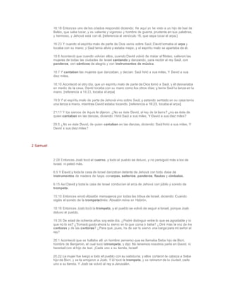 16:18 Entonces uno de los criados respondió diciendo: He aquí yo he visto a un hijo de Isaí de
           Belén, que sabe tocar, y es valiente y vigoroso y hombre de guerra, prudente en sus palabras,
           y hermoso, y Jehová está con él. [referencia al versículo 16, que sepa tocar el arpa.]

           16:23 Y cuando el espíritu malo de parte de Dios venía sobre Saúl, David tomaba el arpa y
           tocaba con su mano; y Saúl tenía alivio y estaba mejor, y el espíritu malo se apartaba de él.

           18:6 Aconteció que cuando volvían ellos, cuando David volvió de matar al filisteo, salieron las
           mujeres de todas las ciudades de Israel cantando y danzando, para recibir al rey Saúl, con
           panderos, con cánticos de alegría y con instrumentos de música.

           18:7 Y cantaban las mujeres que danzaban, y decían: Saúl hirió a sus miles, Y David a sus
           diez miles.

           18:10 Aconteció al otro día, que un espíritu malo de parte de Dios tomó a Saúl, y él desvariaba
           en medio de la casa. David tocaba con su mano como los otros días; y tenía Saúl la lanza en la
           mano. [referencia a 16:23, tocaba el arpa]

           19:9 Y el espíritu malo de parte de Jehová vino sobre Saúl; y estando sentado en su casa tenía
           una lanza a mano, mientras David estaba tocando. [referencia a 16:23, tocaba el arpa]

           21:11 Y los siervos de Aquis le dijeron: ¿No es éste David, el rey de la tierra? ¿no es éste de
           quien cantaban en las danzas, diciendo: Hirió Saúl a sus miles, Y David a sus diez miles?

           29:5 ¿No es éste David, de quien cantaban en las danzas, diciendo: Saúl hirió a sus miles, Y
           David a sus diez miles?




2 Samuel



           2:28 Entonces Joab tocó el cuerno, y todo el pueblo se detuvo, y no persiguió más a los de
           Israel, ni peleó más.

           6:5 Y David y toda la casa de Israel danzaban delante de Jehová con toda clase de
           instrumentos de madera de haya; conarpas, salterios, panderos, flautas y címbalos.

           6:15 Así David y toda la casa de Israel conducían el arca de Jehová con júbilo y sonido de
           trompeta.

           15:10 Entonces envió Absalón mensajeros por todas las tribus de Israel, diciendo: Cuando
           oigáis el sonido de la trompetadiréis: Absalón reina en Hebrón.

           18:16 Entonces Joab tocó la trompeta, y el pueblo se volvió de seguir a Israel, porque Joab
           detuvo al pueblo.

           19:35 De edad de ochenta años soy este día. ¿Podré distinguir entre lo que es agradable y lo
           que no lo es? ¿Tomará gusto ahora tu siervo en lo que coma o beba? ¿Oiré más la voz de los
           cantores y de las cantoras? ¿Para qué, pues, ha de ser tu siervo una carga para mi señor el
           rey?

           20:1 Aconteció que se hallaba allí un hombre perverso que se llamaba Seba hijo de Bicri,
           hombre de Benjamín, el cual tocó latrompeta, y dijo: No tenemos nosotros parte en David, ni
           heredad con el hijo de Isaí. ¡Cada uno a su tienda, Israel!

           20:22 La mujer fue luego a todo el pueblo con su sabiduría; y ellos cortaron la cabeza a Seba
           hijo de Bicri, y se la arrojaron a Joab. Y él tocó la trompeta, y se retiraron de la ciudad, cada
           uno a su tienda. Y Joab se volvió al rey a Jerusalén.
 