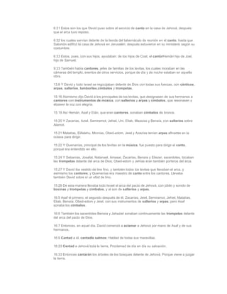 6:31 Estos son los que David puso sobre el servicio de canto en la casa de Jehová, después
que el arca tuvo reposo.

6:32 los cuales servían delante de la tienda del tabernáculo de reunión en el canto, hasta que
Salomón edificó la casa de Jehová en Jerusalén; después estuvieron en su ministerio según su
costumbre.

6:33 Estos, pues, con sus hijos, ayudaban: de los hijos de Coat, el cantorHemán hijo de Joel,
hijo de Samuel.

9:33 También había cantores, jefes de familias de los levitas, los cuales moraban en las
cámaras del templo, exentos de otros servicios, porque de día y de noche estaban en aquella
obra.

13:8 Y David y todo Israel se regocijaban delante de Dios con todas sus fuerzas, con cánticos,
arpas, salterios, tamboriles,címbalos y trompetas.

15:16 Asimismo dijo David a los principales de los levitas, que designasen de sus hermanos a
cantores con instrumentos de música, con salterios y arpas y címbalos, que resonasen y
alzasen la voz con alegría.

15:19 Así Hemán, Asaf y Etán, que eran cantores, sonaban címbalos de bronce.

15:20 Y Zacarías, Aziel, Semiramot, Jehiel, Uni, Eliab, Maasías y Benaía, con salterios sobre
Alamot.

15:21 Matatías, Elifelehu, Micnías, Obed-edom, Jeiel y Azazías tenían arpas afinadas en la
octava para dirigir.

15:22 Y Quenanías, principal de los levitas en la música, fue puesto para dirigir el canto,
porque era entendido en ello.

15:24 Y Sebanías, Josafat, Natanael, Amasai, Zacarías, Benaía y Eliezer, sacerdotes, tocaban
las trompetas delante del arca de Dios; Obed-edom y Jehías eran también porteros del arca.

15:27 Y David iba vestido de lino fino, y también todos los levitas que llevaban el arca, y
asimismo los cantores; y Quenanías era maestro de canto entre los cantores. Llevaba
también David sobre sí un efod de lino.

15:28 De esta manera llevaba todo Israel el arca del pacto de Jehová, con júbilo y sonido de
bocinas y trompetas y címbalos, y al son de salterios y arpas.

16:5 Asaf el primero; el segundo después de él, Zacarías; Jeiel, Semiramot, Jehiel, Matatías,
Eliab, Benaía, Obed-edom y Jeiel, con sus instrumentos de salterios y arpas; pero Asaf
sonaba los címbalos.

16:6 También los sacerdotes Benaía y Jahaziel sonaban continuamente las trompetas delante
del arca del pacto de Dios.

16:7 Entonces, en aquel día, David comenzó a aclamar a Jehová por mano de Asaf y de sus
hermanos.

16:9 Cantad a él, cantadle salmos; Hablad de todas sus maravillas.

16:23 Cantad a Jehová toda la tierra, Proclamad de día en día su salvación.

16:33 Entonces cantarán los árboles de los bosques delante de Jehová, Porque viene a juzgar
la tierra.
 