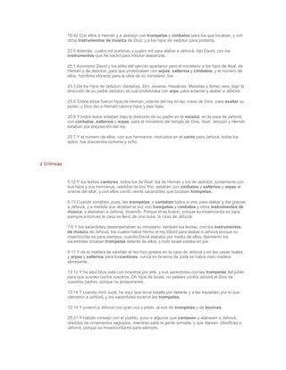 16:42 Con ellos a Hemán y a Jedutún con trompetas y címbalos para los que tocaban, y con
             otros instrumentos de música de Dios; y a los hijos de Jedutún para porteros.

             23:5 Además, cuatro mil porteros, y cuatro mil para alabar a Jehová, dijo David, con los
             instrumentos que he hecho para tributar alabanzas.

             25:1 Asimismo David y los jefes del ejército apartaron para el ministerio a los hijos de Asaf, de
             Hemán y de Jedutún, para que profetizasen con arpas, salterios y címbalos; y el número de
             ellos, hombres idóneos para la obra de su ministerio, fue.

             25:3 De los hijos de Jedutún: Gedalías, Zeri, Jesaías, Hasabías, Matatías y Simei; seis, bajo la
             dirección de su padre Jedutún, el cual profetizaba con arpa, para aclamar y alabar a Jehová.

             25:5 Todos éstos fueron hijos de Hemán, vidente del rey en las cosas de Dios, para exaltar su
             poder; y Dios dio a Hemán catorce hijos y tres hijas.

             25:6 Y todos éstos estaban bajo la dirección de su padre en la música, en la casa de Jehová,
             con címbalos, salterios y arpas, para el ministerio del templo de Dios. Asaf, Jedutún y Hemán
             estaban por disposición del rey.

             25:7 Y el número de ellos, con sus hermanos, instruidos en el canto para Jehová, todos los
             aptos, fue doscientos ochenta y ocho.




2 Crónicas



             5:12 Y los levitas cantores, todos los de Asaf, los de Hemán y los de Jedutún, juntamente con
             sus hijos y sus hermanos, vestidos de lino fino, estaban con címbalos y salterios y arpas al
             oriente del altar; y con ellos ciento veinte sacerdotes que tocaban trompetas.

             5:13 Cuando sonaban, pues, las trompetas, y cantaban todos a una, para alabar y dar gracias
             a Jehová, y a medida que alzaban la voz con trompetas y címbalos y otros instrumentos de
             música, y alababan a Jehová, diciendo: Porque él es bueno, porque su misericordia es para
             siempre;entonces la casa se llenó de una nube, la casa de Jehová.

             7:6 Y los sacerdotes desempeñaban su ministerio; también los levitas, con los instrumentos
             de música de Jehová, los cuales había hecho el rey David para alabar a Jehová porque su
             misericordia es para siempre, cuando David alababa por medio de ellos. Asimismo los
             sacerdotes tocaban trompetas delante de ellos, y todo Israel estaba en pie.

             9:11 Y de la madera de sándalo el rey hizo gradas en la casa de Jehová y en las casas reales,
             y arpas y salterios para loscantores; nunca en la tierra de Judá se había visto madera
             semejante.

             13:12 Y he aquí Dios está con nosotros por jefe, y sus sacerdotes con las trompetas del júbilo
             para que suenen contra vosotros. Oh hijos de Israel, no peleéis contra Jehová el Dios de
             vuestros padres, porque no prosperaréis.

             13:14 Y cuando miró Judá, he aquí que tenía batalla por delante y a las espaldas; por lo que
             clamaron a Jehová, y los sacerdotes tocaron las trompetas.

             15:14 Y juraron a Jehová con gran voz y júbilo, al son de trompetas y de bocinas.

             20:21 Y habido consejo con el pueblo, puso a algunos que cantasen y alabasen a Jehová,
             vestidos de ornamentos sagrados, mientras salía la gente armada, y que dijesen: Glorificad a
             Jehová, porque su misericordia es para siempre.
 