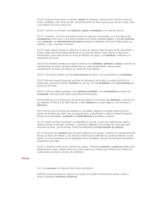 20:22 Y cuando comenzaron a entonar cantos de alabanza, Jehová puso contra los hijos de
         Amón, de Moab y del monte de Seir, las emboscadas de ellos mismos que venían contra Judá,
         y se mataron los unos a los otros.

         20:28 Y vinieron a Jerusalén con salterios, arpas y trompetas, a la casa de Jehová.

         23:13 Y mirando, vio al rey que estaba junto a su columna a la entrada, y los príncipes y los
         trompeteros junto al rey, y que todo el pueblo de la tierra mostraba alegría, y sonaba bocinas,
         y los cantores con instrumentos de música dirigían la alabanza. Entonces Atalía rasgó sus
         vestidos, y dijo: ¡Traición! ¡Traición!

         23:18 Luego ordenó Joiada los oficios en la casa de Jehová, bajo la mano de los sacerdotes y
         levitas, según David los había distribuido en la casa de Jehová, para ofrecer a Jehová los
         holocaustos, como está escrito en la ley de Moisés, con gozo y concánticos, conforme a la
         disposición de David.

         29:25 Puso también levitas en la casa de Jehová con címbalos, salterios y arpas, conforme al
         mandamiento de David, de Gad vidente del rey, y del profeta Natán, porque aquel
         mandamiento procedía de Jehová por medio de sus profetas.

         29:26 Y los levitas estaban con los instrumentos de David, y los sacerdotes con trompetas.

         29:27 Entonces mandó Ezequías sacrificar el holocausto en el altar; y cuando comenzó el
         holocausto, comenzó también elcántico de Jehová, con las trompetas y los instrumentos de
         David rey de Israel.

         29:28 Y toda la multitud adoraba, y los cantores cantaban, y los trompeteros sonaban las
         trompetas; todo esto duró hasta consumirse el holocausto.

         29:30 Entonces el rey Ezequías y los príncipes dijeron a los levitas que alabasen a Jehová con
         las palabras de David y de Asaf vidente; y ellos alabaron con gran alegría, y se inclinaron y
         adoraron.

         30:21 Así los hijos de Israel que estaban en Jerusalén celebraron la fiesta solemne de los
         panes sin levadura por siete días con grande gozo; y glorificaban a Jehová todos los días los
         levitas y los sacerdotes, cantando con instrumentos resonantes a Jehová.

         34:12 Y estos hombres procedían con fidelidad en la obra; y eran sus mayordomos Jahat y
         Abdías, levitas de los hijos de Merari, y Zacarías y Mesulam de los hijos de Coat, para que
         activasen la obra; y de los levitas, todos los entendidos eninstrumentos de música.

         35:15 Asimismo los cantores hijos de Asaf estaban en su puesto, conforme al mandamiento de
         David, de Asaf y de Hemán, y de Jedutún vidente del rey;también los porteros estaban a cada
         puerta; y no era necesario que se apartasen de su ministerio, porque sus hermanos los levitas
         preparaban para ellos.

         35:25 Y Jeremías endechó en memoria de Josías. Todos los cantores y cantoras recitan esas
         lamentaciones sobre Josías hasta hoy; y las tomaron por norma para endechar en Israel, las
         cuales están escritas en el libro de Lamentos.

Esdras



         2:41 Los cantores: los hijos de Asaf, ciento veintiocho.

         2:65 Sin contar sus siervos y siervas, los cuales eran siete mil trescientos treinta y siete; y
         tenían doscientos cantores ycantoras.
 
