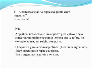 6 – A concordância: “O rapaz e a garota eram
argentina”
está correta?
Não.
Argentina, nesse caso, é um adjetivo predicativo e deve
concordar normalmente com o termo a que se refere, no
exemplo acima, um sujeito composto.
O rapaz e a garota eram argentinos. (Eles eram argentinos).
Eram argentinos o rapaz e a garota.
Eram argentinos a garota e o rapaz.
 