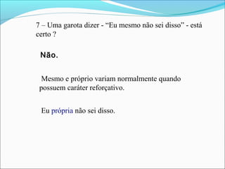 7 – Uma garota dizer - “Eu mesmo não sei disso” - está
certo ?
Mesmo e próprio variam normalmente quando
possuem caráter reforçativo.
Eu própria não sei disso.
Não.
 