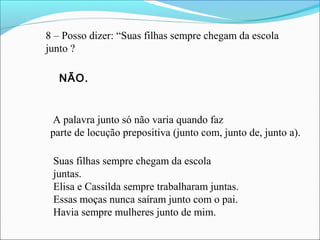 8 – Posso dizer: “Suas filhas sempre chegam da escola
junto ?
A palavra junto só não varia quando faz
parte de locução prepositiva (junto com, junto de, junto a).
Suas filhas sempre chegam da escola
juntas.
Elisa e Cassilda sempre trabalharam juntas.
Essas moças nunca saíram junto com o pai.
Havia sempre mulheres junto de mim.
NÃO.
 
